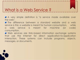 What is a Web Service ?
A very simple definition is "a service made available over
the web".
The difference between a standard website and a web
service is this: a website is meant for human consumption, while
a web service is meant for machine (or code)
consumption.
Web services are XML-based information exchange systems
that use the Internet for direct application-to-application
interaction. These systems can include programs, objects,
messages, or documents.
 