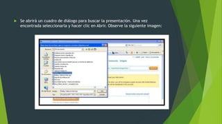  Se abrirá un cuadro de diálogo para buscar la presentación. Una vez
encontrada seleccionarla y hacer clic en Abrir. Observe la siguiente imagen:
 