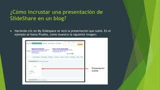 ¿Cómo incrustar una presentación de
SlideShare en un blog?
 Haciendo clic en My Slidespace se verá la presentación que subió. En el
ejemplo se llama Prueba, como muestra la siguiente imagen:
 