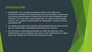 Introducción
 SLIDESHARE es un concepto que aparece desde el año 2.006 como
herramienta utilizada en las empresas para que sus empleados compartieran
sus diversas presentaciones en diapositivas. Así fue como se popularizó este
sitio web, en el cual como usuario puede tener su cuenta en la cual puede
archivar, ver y compartir presentaciones en powerpoint, archivos en word y
documentos PDF.
 Su ventaja primordial es que permite subir presentaciones de forma sencilla
para ser compartidas y descargadas fácilmente por los usuarios.
 Por otra parte su desventaja primordial es la falta de animación en las
presentaciones y de un expositor que les de su valor representativo, al igual
que el uso indebido de la información contenida en ellas.
 