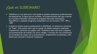 ¿Qué es SLIDESHARE?
 SlideShare es una aplicación web donde se pueden almacenar presentaciones
de diapositivas. Al igual que en YouTube, las presentaciones hay que crearlas
en el propio ordenador utilizando el programa Microsoft Powerpoint,
OpenOffice o cualquier programa compatible con los formatos .PPT, .PPS u
.ODP.
 Cuando el usuario sube la presentación a SlideShare, el sistema la convierte
en ‘Flash’. Esto quiere decir que se puede ver desde cualquier ordenador,
simplemente abriendo una página web. SlideShare hace más fácil compartir
una presentación de trabajo con otros colegas, o incluso dar una conferencia
sin necesidad de cargar con la presentación, simplemente accediendo a ella
desde una conexión a Internet cualquiera.
 