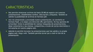 CARACTERISTICAS
 Nos permite almacenar archivos de hasta 20 MB de espacio con nuestras
presentaciones, añadiéndoles nombre, descripción y etiquetas. También se
admite la posibilidad de archivos en formato pdf.
 Una vez almacenada y procesada nuestra presentación, se convierte en
formato flash, y le asigna una dirección URL (permalink). No hay opciones de
privacidad. Existe la posibilidad de realizar búsquedas de presentaciones,
dejar comentarios a las mismas, compartirlas a través de correo electrónico o
incrustarlas en nuestra página web.
 Además te permite incrustar las presentaciones que has subido a tu propia
página web, blog o wiki. También permite enviar por e-mail el link de la
presentación.
 