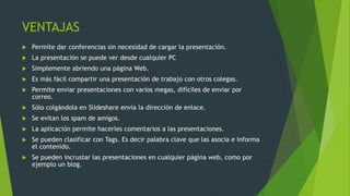VENTAJAS
 Permite dar conferencias sin necesidad de cargar la presentación.
 La presentación se puede ver desde cualquier PC
 Simplemente abriendo una página Web.
 Es más fácil compartir una presentación de trabajo con otros colegas.
 Permite enviar presentaciones con varios megas, difíciles de enviar por
correo.
 Sólo colgándola en Slideshare envía la dirección de enlace.
 Se evitan los spam de amigos.
 La aplicación permite hacerles comentarios a las presentaciones.
 Se pueden clasificar con Tags. Es decir palabra clave que las asocia e informa
el contenido.
 Se pueden incrustar las presentaciones en cualquier página web, como por
ejemplo un blog.
 