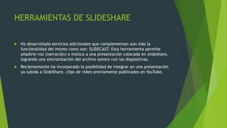 HERRAMIENTAS DE SLIDESHARE
 Ha desarrollado servicios adicionales que complementan aún más la
funcionalidad del mismo como son: SLIDECAST. Esta herramienta permite
añadirle voz (narración) o música a una presentación colocada en slideshare,
logrando una sincronización del archivo sonoro con las dispositivas.
 Recientemente ha incorporado la posibilidad de integrar en una presentación
ya subida a SlideShare, clips de vídeo previamente publicados en YouTube.
 