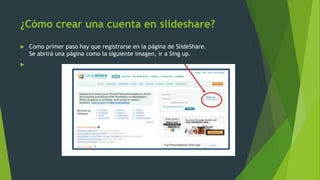¿Cómo crear una cuenta en slideshare?
 Como primer paso hay que registrarse en la página de SlideShare.
Se abrirá una página como la siguiente imagen, ir a Sing up.

 