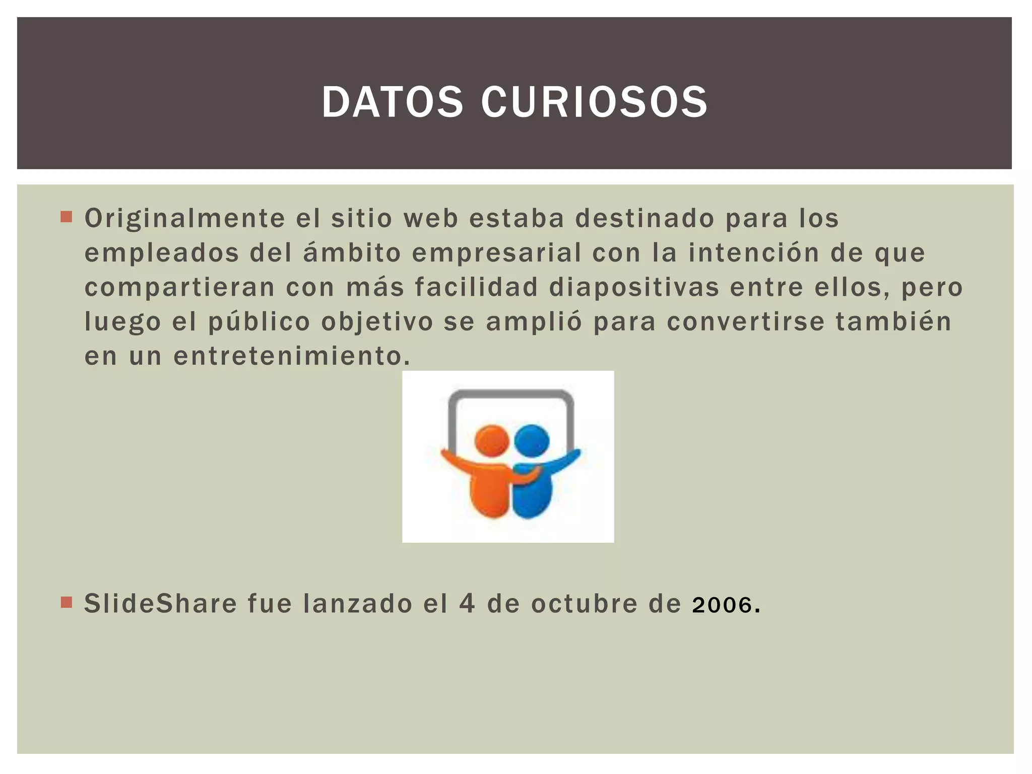  Originalmente el sitio web estaba destinado para los
empleados del ámbito empresarial con la intención de que
compartieran con más facilidad diapositivas entre ellos, pero
luego el público objetivo se amplió para convertirse también
en un entretenimiento.
 SlideShare fue lanzado el 4 de octubre de 2006.
DATOS CURIOSOS
 