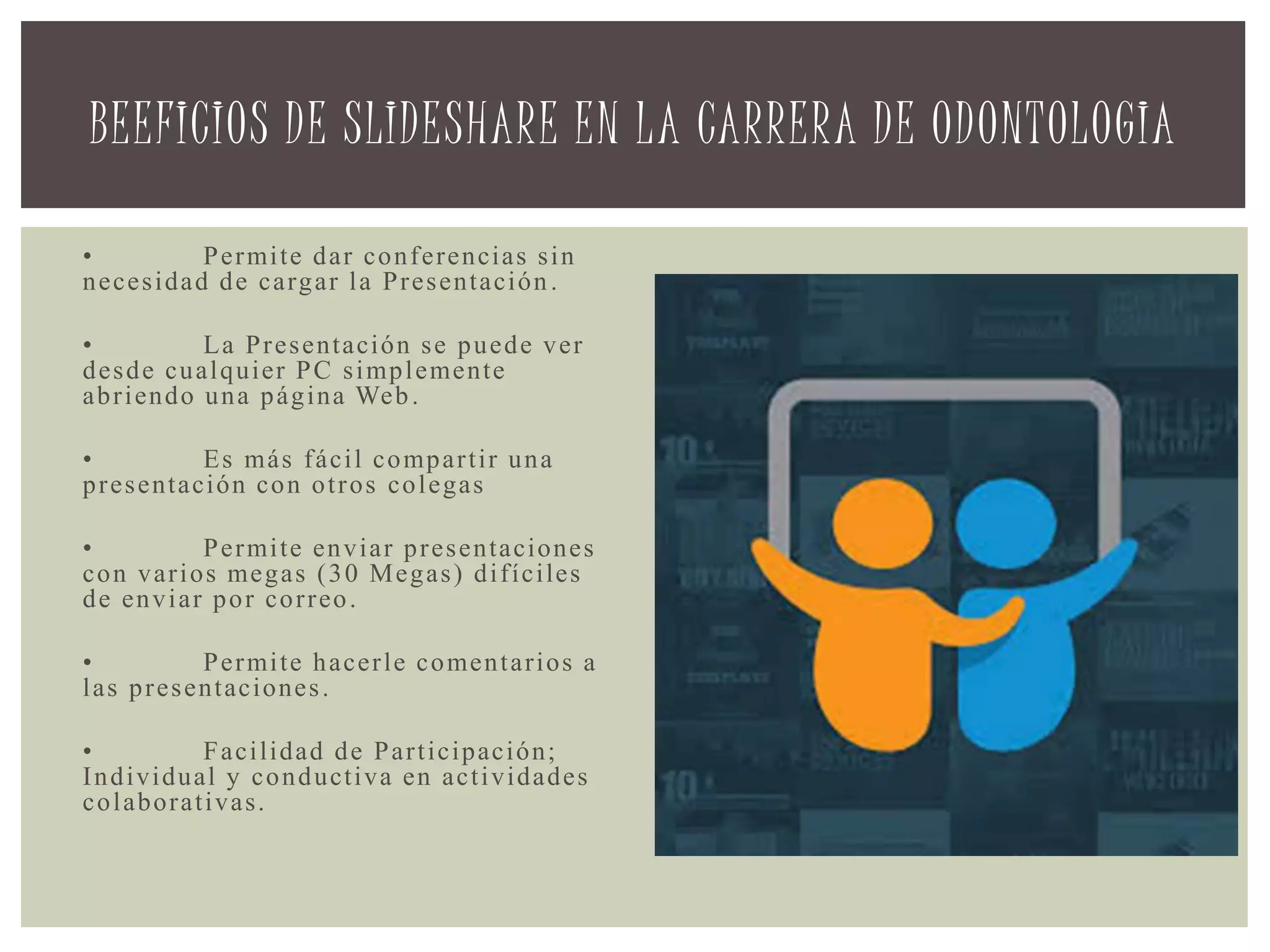 • Permite dar conferencias sin
necesidad de cargar la Presentación.
• La Presentación se puede ver
desde cualquier PC simplemente
abriendo una página Web.
• Es más fácil compartir una
presentación con otros colegas
• Permite enviar presentaciones
con varios megas (30 Megas) difíciles
de enviar por correo.
• Permite hacerle comentarios a
las presentaciones.
• Facilidad de Participación;
Individual y conductiva en actividades
colaborativas.
BEEFICIOS DE SLIDESHARE EN LA CARRERA DE ODONTOLOGIA
 