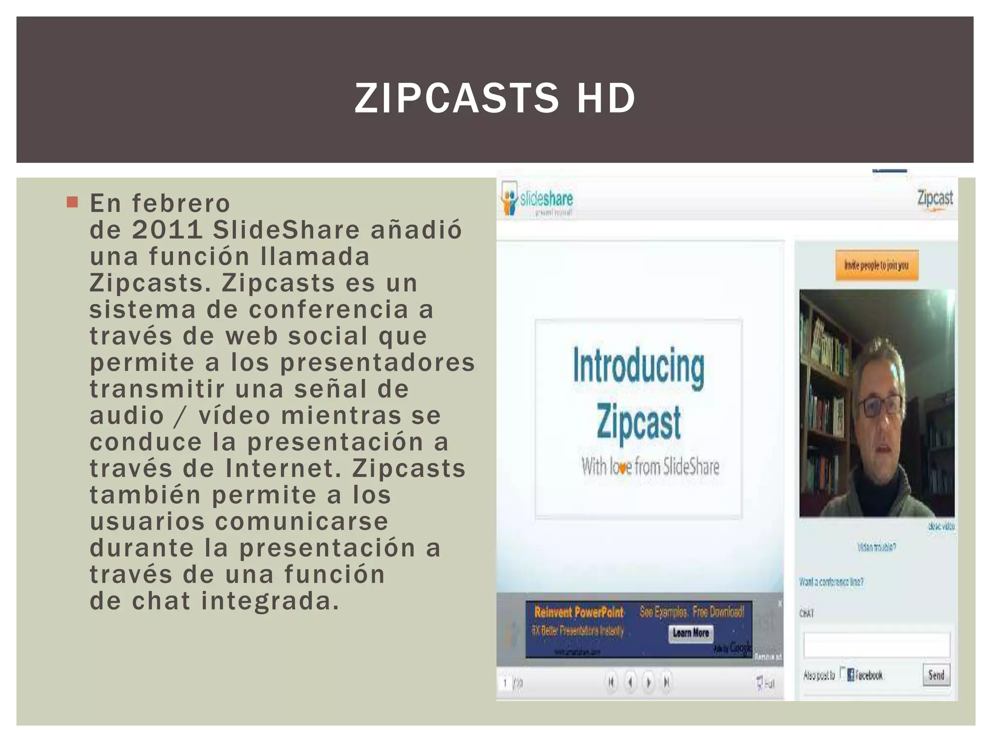  En febrero
de 2011 SlideShare añadió
una función llamada
Zipcasts. Zipcasts es un
sistema de conferencia a
través de web social que
permite a los presentadores
transmitir una señal de
audio / vídeo mientras se
conduce la presentación a
través de Internet. Zipcasts
también permite a los
usuarios comunicarse
durante la presentación a
través de una función
de chat integrada.
ZIPCASTS HD
 