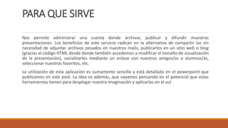 PARA QUE SIRVE
Nos permite administrar una cuenta donde archivar, publicar y difundir muestras
presentaciones. Los beneficios de este servicio radican en la alternativa de compartir las sin
necesidad de adjuntar archivos pesados en nuestros mails, publicarlos en un sitio web o blog
(gracias al código HTML desde donde también accedemos a modificar el tamaño de visualización
de la presentación), socializarlos mediante un enlace con nuestros amigos/as o alumnos/as,
seleccionar nuestros favoritos, etc.
La utilización de esta aplicación es sumamente sencilla y está detallada en el powerpoint que
publicamos en este post. La idea es además, que vayamos pensando en el potencial que estas
herramientas tienen para desplegar nuestra imaginación y aplicarlas en el aul
 