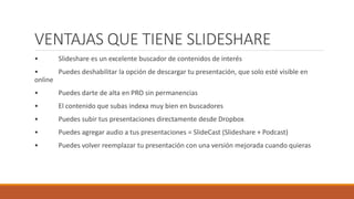 VENTAJAS QUE TIENE SLIDESHARE
• Slideshare es un excelente buscador de contenidos de interés
• Puedes deshabilitar la opción de descargar tu presentación, que solo esté visible en
online
• Puedes darte de alta en PRO sin permanencias
• El contenido que subas indexa muy bien en buscadores
• Puedes subir tus presentaciones directamente desde Dropbox
• Puedes agregar audio a tus presentaciones = SlideCast (Slideshare + Podcast)
• Puedes volver reemplazar tu presentación con una versión mejorada cuando quieras
 