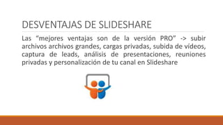 DESVENTAJAS DE SLIDESHARE
Las “mejores ventajas son de la versión PRO” -> subir
archivos archivos grandes, cargas privadas, subida de vídeos,
captura de leads, análisis de presentaciones, reuniones
privadas y personalización de tu canal en Slideshare
 