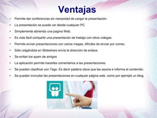Ventajas
● Permite dar conferencias sin necesidad de cargar la presentación.
● La presentación se puede ver desde cualquier PC
● Simplemente abriendo una pagina Web.
● Es más fácil compartir una presentación de trabajo con otros colegas.
● Permite enviar presentaciones con varios megas, difíciles de enviar por correo.
● Sólo colgándola en Slideshare envía la dirección de enlace.
● Se evitan los spam de amigos
● La aplicación permite hacerles comentarios a las presentaciones.
● Se pueden clasificar con Tags. Es decir palabra clave que las asocia e informa el contenido.
● Se pueden incrustar las presentaciones en cualquier página web, como por ejemplo un blog.
 