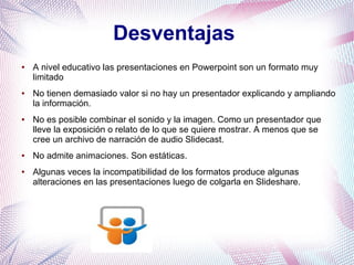 Desventajas
● A nivel educativo las presentaciones en Powerpoint son un formato muy
limitado
● No tienen demasiado valor si no hay un presentador explicando y ampliando
la información.
● No es posible combinar el sonido y la imagen. Como un presentador que
lleve la exposición o relato de lo que se quiere mostrar. A menos que se
cree un archivo de narración de audio Slidecast.
● No admite animaciones. Son estáticas.
● Algunas veces la incompatibilidad de los formatos produce algunas
alteraciones en las presentaciones luego de colgarla en Slideshare.
 
