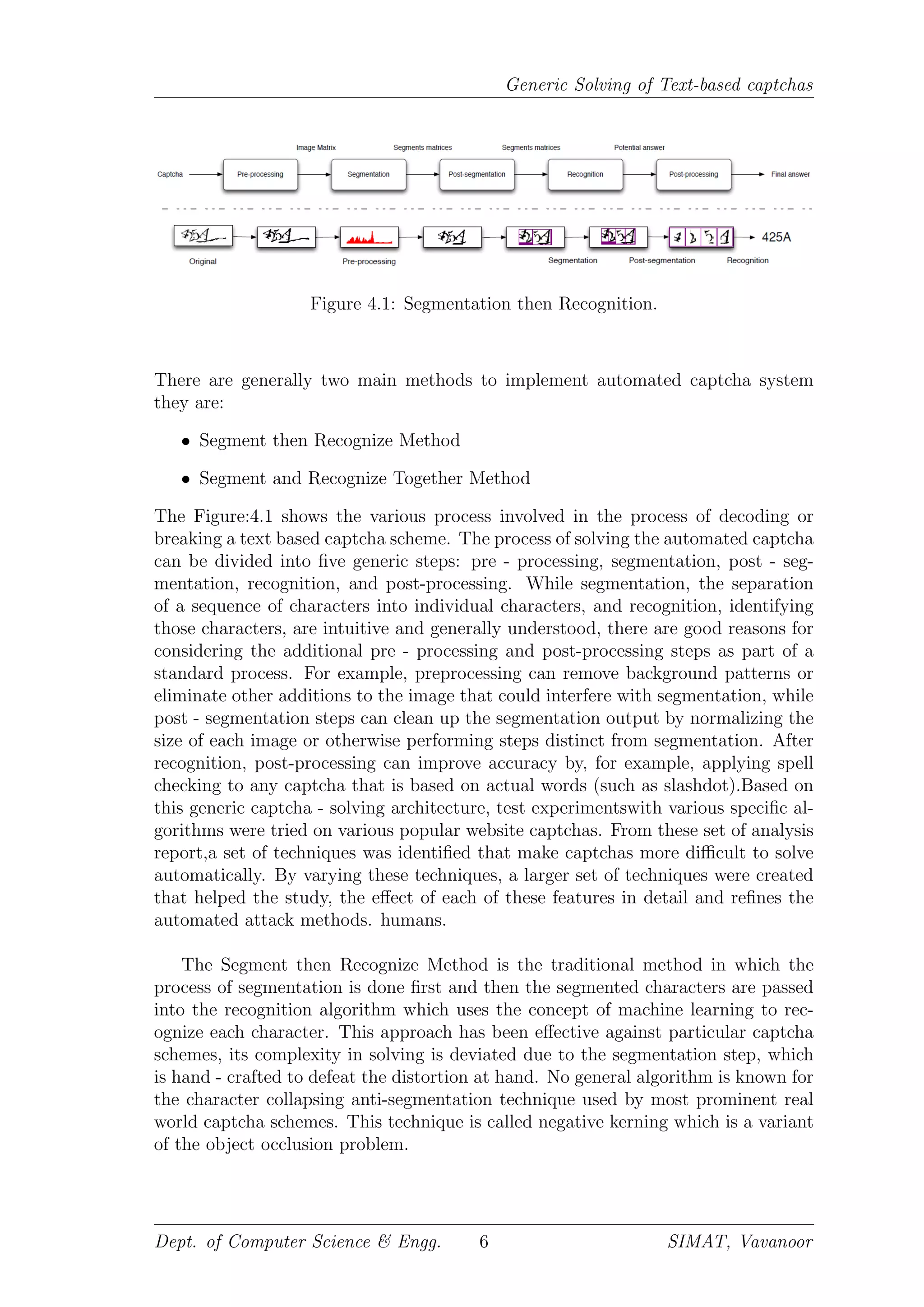 Generic Solving of Text-based captchas
Figure 4.1: Segmentation then Recognition.
There are generally two main methods to implement automated captcha system
they are:
• Segment then Recognize Method
• Segment and Recognize Together Method
The Figure:4.1 shows the various process involved in the process of decoding or
breaking a text based captcha scheme. The process of solving the automated captcha
can be divided into ﬁve generic steps: pre - processing, segmentation, post - seg-
mentation, recognition, and post-processing. While segmentation, the separation
of a sequence of characters into individual characters, and recognition, identifying
those characters, are intuitive and generally understood, there are good reasons for
considering the additional pre - processing and post-processing steps as part of a
standard process. For example, preprocessing can remove background patterns or
eliminate other additions to the image that could interfere with segmentation, while
post - segmentation steps can clean up the segmentation output by normalizing the
size of each image or otherwise performing steps distinct from segmentation. After
recognition, post-processing can improve accuracy by, for example, applying spell
checking to any captcha that is based on actual words (such as slashdot).Based on
this generic captcha - solving architecture, test experimentswith various speciﬁc al-
gorithms were tried on various popular website captchas. From these set of analysis
report,a set of techniques was identiﬁed that make captchas more diﬃcult to solve
automatically. By varying these techniques, a larger set of techniques were created
that helped the study, the eﬀect of each of these features in detail and reﬁnes the
automated attack methods. humans.
The Segment then Recognize Method is the traditional method in which the
process of segmentation is done ﬁrst and then the segmented characters are passed
into the recognition algorithm which uses the concept of machine learning to rec-
ognize each character. This approach has been eﬀective against particular captcha
schemes, its complexity in solving is deviated due to the segmentation step, which
is hand - crafted to defeat the distortion at hand. No general algorithm is known for
the character collapsing anti-segmentation technique used by most prominent real
world captcha schemes. This technique is called negative kerning which is a variant
of the object occlusion problem.
Dept. of Computer Science & Engg. 6 SIMAT, Vavanoor
 
