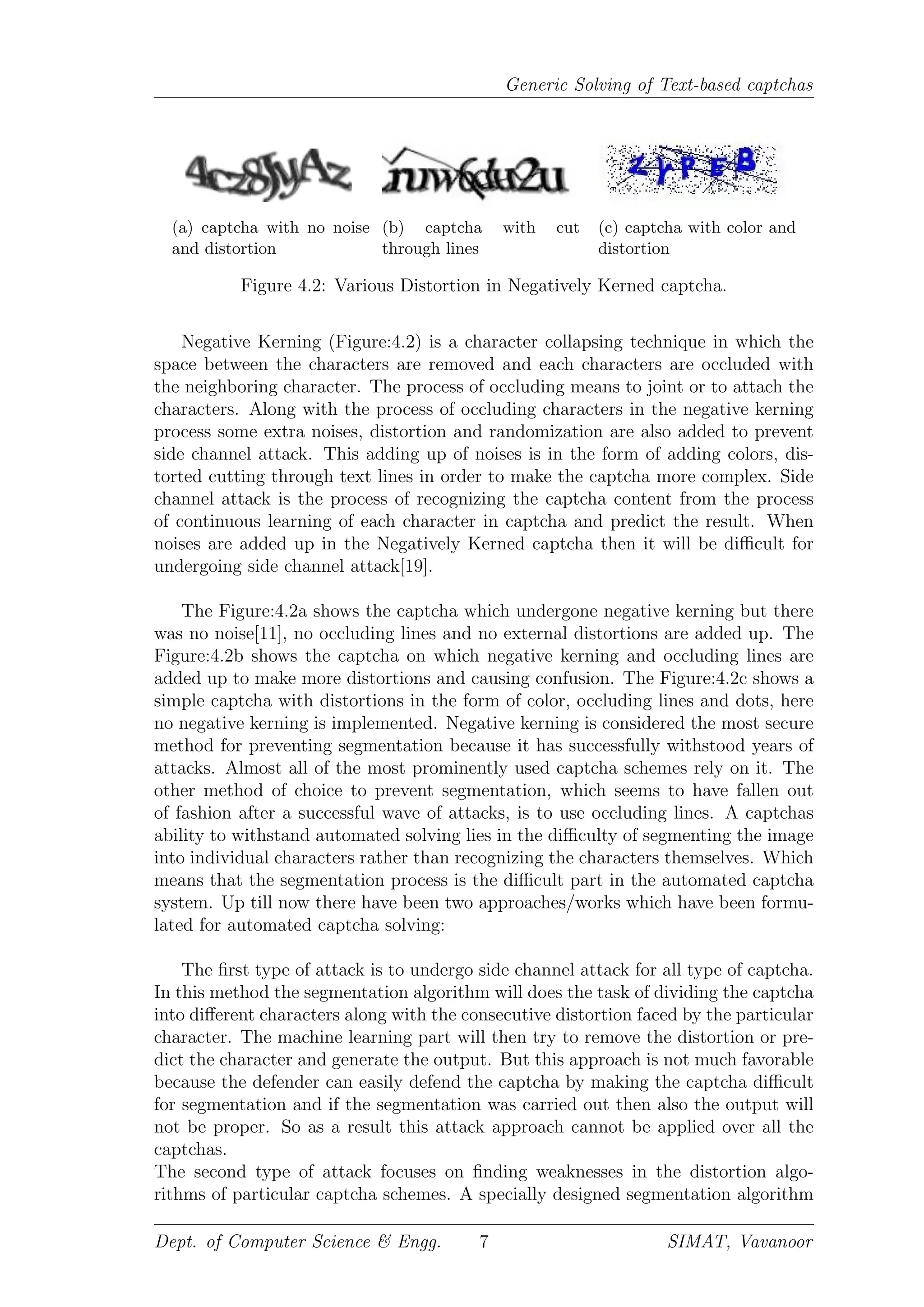 Generic Solving of Text-based captchas
(a) captcha with no noise
and distortion
(b) captcha with cut
through lines
(c) captcha with color and
distortion
Figure 4.2: Various Distortion in Negatively Kerned captcha.
Negative Kerning (Figure:4.2) is a character collapsing technique in which the
space between the characters are removed and each characters are occluded with
the neighboring character. The process of occluding means to joint or to attach the
characters. Along with the process of occluding characters in the negative kerning
process some extra noises, distortion and randomization are also added to prevent
side channel attack. This adding up of noises is in the form of adding colors, dis-
torted cutting through text lines in order to make the captcha more complex. Side
channel attack is the process of recognizing the captcha content from the process
of continuous learning of each character in captcha and predict the result. When
noises are added up in the Negatively Kerned captcha then it will be diﬃcult for
undergoing side channel attack[19].
The Figure:4.2a shows the captcha which undergone negative kerning but there
was no noise[11], no occluding lines and no external distortions are added up. The
Figure:4.2b shows the captcha on which negative kerning and occluding lines are
added up to make more distortions and causing confusion. The Figure:4.2c shows a
simple captcha with distortions in the form of color, occluding lines and dots, here
no negative kerning is implemented. Negative kerning is considered the most secure
method for preventing segmentation because it has successfully withstood years of
attacks. Almost all of the most prominently used captcha schemes rely on it. The
other method of choice to prevent segmentation, which seems to have fallen out
of fashion after a successful wave of attacks, is to use occluding lines. A captchas
ability to withstand automated solving lies in the diﬃculty of segmenting the image
into individual characters rather than recognizing the characters themselves. Which
means that the segmentation process is the diﬃcult part in the automated captcha
system. Up till now there have been two approaches/works which have been formu-
lated for automated captcha solving:
The ﬁrst type of attack is to undergo side channel attack for all type of captcha.
In this method the segmentation algorithm will does the task of dividing the captcha
into diﬀerent characters along with the consecutive distortion faced by the particular
character. The machine learning part will then try to remove the distortion or pre-
dict the character and generate the output. But this approach is not much favorable
because the defender can easily defend the captcha by making the captcha diﬃcult
for segmentation and if the segmentation was carried out then also the output will
not be proper. So as a result this attack approach cannot be applied over all the
captchas.
The second type of attack focuses on ﬁnding weaknesses in the distortion algo-
rithms of particular captcha schemes. A specially designed segmentation algorithm
Dept. of Computer Science & Engg. 7 SIMAT, Vavanoor
 