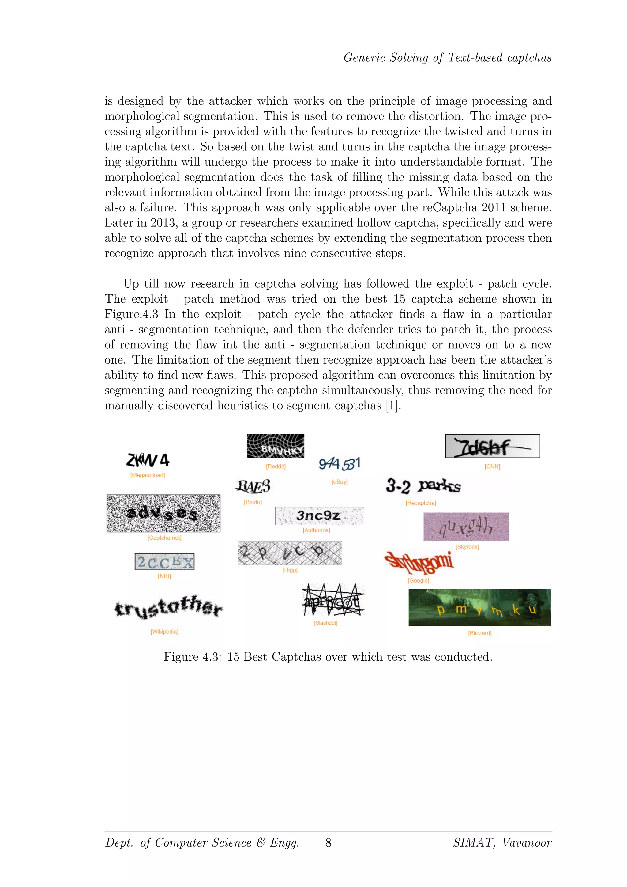 Generic Solving of Text-based captchas
is designed by the attacker which works on the principle of image processing and
morphological segmentation. This is used to remove the distortion. The image pro-
cessing algorithm is provided with the features to recognize the twisted and turns in
the captcha text. So based on the twist and turns in the captcha the image process-
ing algorithm will undergo the process to make it into understandable format. The
morphological segmentation does the task of ﬁlling the missing data based on the
relevant information obtained from the image processing part. While this attack was
also a failure. This approach was only applicable over the reCaptcha 2011 scheme.
Later in 2013, a group or researchers examined hollow captcha, speciﬁcally and were
able to solve all of the captcha schemes by extending the segmentation process then
recognize approach that involves nine consecutive steps.
Up till now research in captcha solving has followed the exploit - patch cycle.
The exploit - patch method was tried on the best 15 captcha scheme shown in
Figure:4.3 In the exploit - patch cycle the attacker ﬁnds a ﬂaw in a particular
anti - segmentation technique, and then the defender tries to patch it, the process
of removing the ﬂaw int the anti - segmentation technique or moves on to a new
one. The limitation of the segment then recognize approach has been the attacker’s
ability to ﬁnd new ﬂaws. This proposed algorithm can overcomes this limitation by
segmenting and recognizing the captcha simultaneously, thus removing the need for
manually discovered heuristics to segment captchas [1].
Figure 4.3: 15 Best Captchas over which test was conducted.
Dept. of Computer Science & Engg. 8 SIMAT, Vavanoor
 