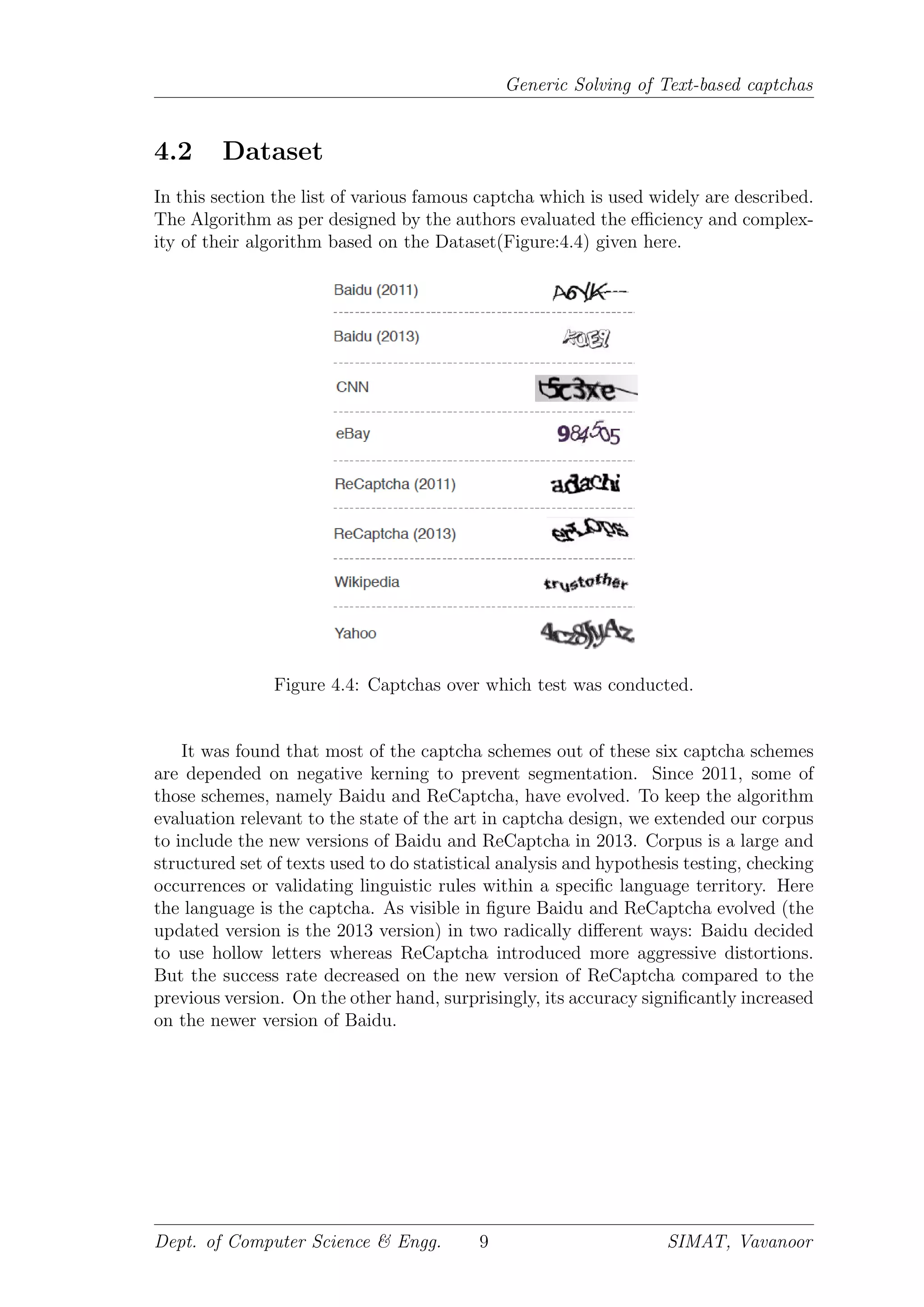 Generic Solving of Text-based captchas
4.2 Dataset
In this section the list of various famous captcha which is used widely are described.
The Algorithm as per designed by the authors evaluated the eﬃciency and complex-
ity of their algorithm based on the Dataset(Figure:4.4) given here.
Figure 4.4: Captchas over which test was conducted.
It was found that most of the captcha schemes out of these six captcha schemes
are depended on negative kerning to prevent segmentation. Since 2011, some of
those schemes, namely Baidu and ReCaptcha, have evolved. To keep the algorithm
evaluation relevant to the state of the art in captcha design, we extended our corpus
to include the new versions of Baidu and ReCaptcha in 2013. Corpus is a large and
structured set of texts used to do statistical analysis and hypothesis testing, checking
occurrences or validating linguistic rules within a speciﬁc language territory. Here
the language is the captcha. As visible in ﬁgure Baidu and ReCaptcha evolved (the
updated version is the 2013 version) in two radically diﬀerent ways: Baidu decided
to use hollow letters whereas ReCaptcha introduced more aggressive distortions.
But the success rate decreased on the new version of ReCaptcha compared to the
previous version. On the other hand, surprisingly, its accuracy signiﬁcantly increased
on the newer version of Baidu.
Dept. of Computer Science & Engg. 9 SIMAT, Vavanoor
 