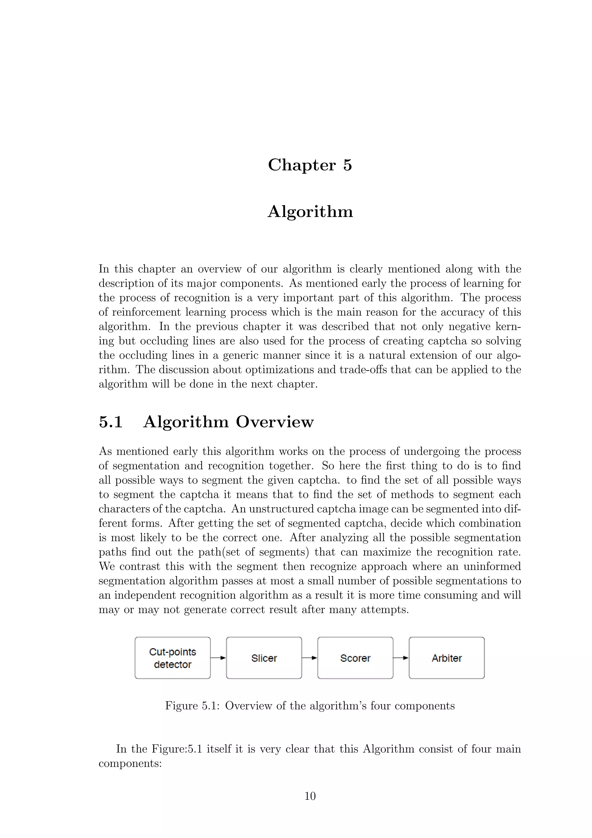 Chapter 5
Algorithm
In this chapter an overview of our algorithm is clearly mentioned along with the
description of its major components. As mentioned early the process of learning for
the process of recognition is a very important part of this algorithm. The process
of reinforcement learning process which is the main reason for the accuracy of this
algorithm. In the previous chapter it was described that not only negative kern-
ing but occluding lines are also used for the process of creating captcha so solving
the occluding lines in a generic manner since it is a natural extension of our algo-
rithm. The discussion about optimizations and trade-oﬀs that can be applied to the
algorithm will be done in the next chapter.
5.1 Algorithm Overview
As mentioned early this algorithm works on the process of undergoing the process
of segmentation and recognition together. So here the ﬁrst thing to do is to ﬁnd
all possible ways to segment the given captcha. to ﬁnd the set of all possible ways
to segment the captcha it means that to ﬁnd the set of methods to segment each
characters of the captcha. An unstructured captcha image can be segmented into dif-
ferent forms. After getting the set of segmented captcha, decide which combination
is most likely to be the correct one. After analyzing all the possible segmentation
paths ﬁnd out the path(set of segments) that can maximize the recognition rate.
We contrast this with the segment then recognize approach where an uninformed
segmentation algorithm passes at most a small number of possible segmentations to
an independent recognition algorithm as a result it is more time consuming and will
may or may not generate correct result after many attempts.
Figure 5.1: Overview of the algorithm’s four components
In the Figure:5.1 itself it is very clear that this Algorithm consist of four main
components:
10
 