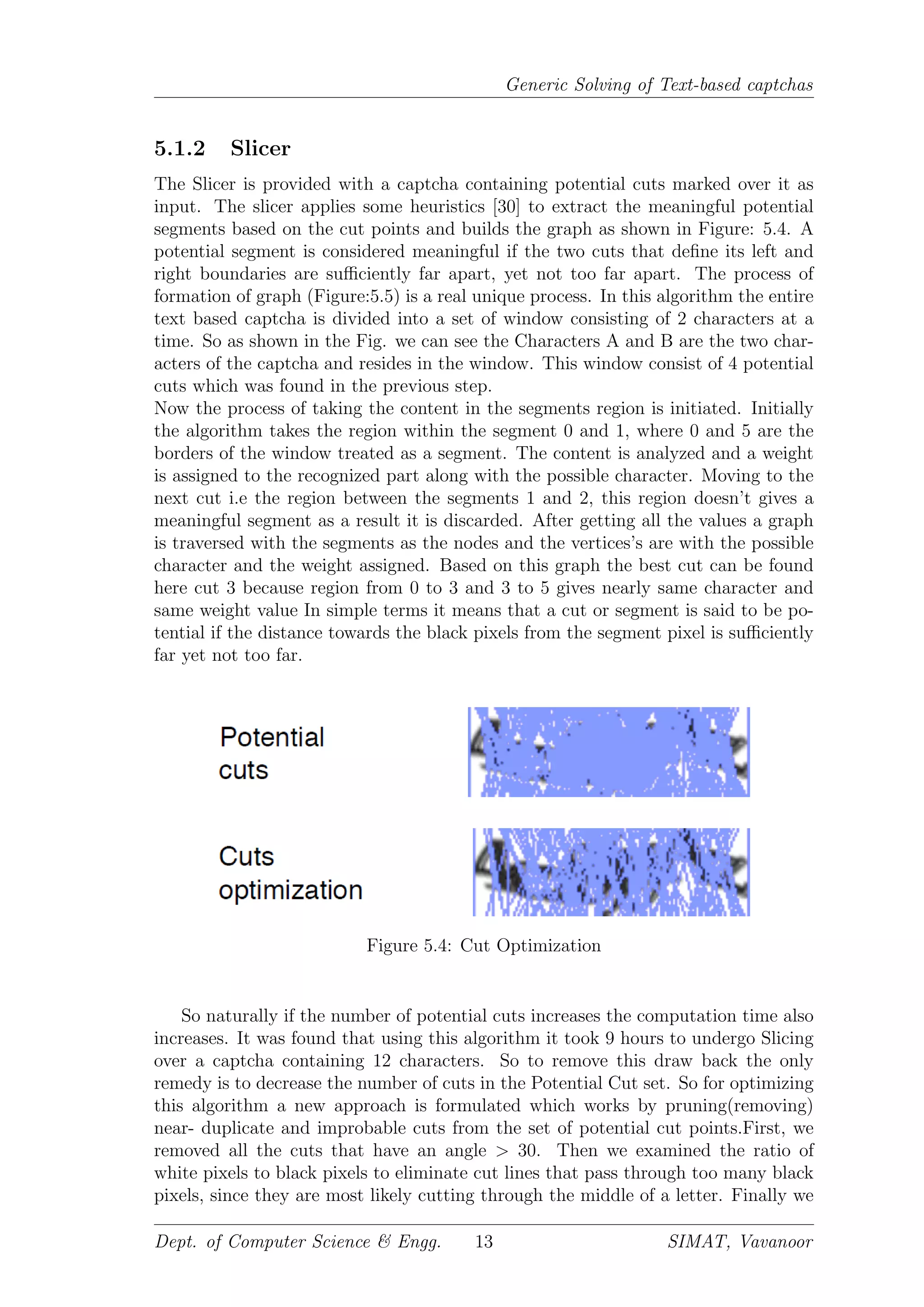Generic Solving of Text-based captchas
5.1.2 Slicer
The Slicer is provided with a captcha containing potential cuts marked over it as
input. The slicer applies some heuristics [30] to extract the meaningful potential
segments based on the cut points and builds the graph as shown in Figure: 5.4. A
potential segment is considered meaningful if the two cuts that deﬁne its left and
right boundaries are suﬃciently far apart, yet not too far apart. The process of
formation of graph (Figure:5.5) is a real unique process. In this algorithm the entire
text based captcha is divided into a set of window consisting of 2 characters at a
time. So as shown in the Fig. we can see the Characters A and B are the two char-
acters of the captcha and resides in the window. This window consist of 4 potential
cuts which was found in the previous step.
Now the process of taking the content in the segments region is initiated. Initially
the algorithm takes the region within the segment 0 and 1, where 0 and 5 are the
borders of the window treated as a segment. The content is analyzed and a weight
is assigned to the recognized part along with the possible character. Moving to the
next cut i.e the region between the segments 1 and 2, this region doesn’t gives a
meaningful segment as a result it is discarded. After getting all the values a graph
is traversed with the segments as the nodes and the vertices’s are with the possible
character and the weight assigned. Based on this graph the best cut can be found
here cut 3 because region from 0 to 3 and 3 to 5 gives nearly same character and
same weight value In simple terms it means that a cut or segment is said to be po-
tential if the distance towards the black pixels from the segment pixel is suﬃciently
far yet not too far.
Figure 5.4: Cut Optimization
So naturally if the number of potential cuts increases the computation time also
increases. It was found that using this algorithm it took 9 hours to undergo Slicing
over a captcha containing 12 characters. So to remove this draw back the only
remedy is to decrease the number of cuts in the Potential Cut set. So for optimizing
this algorithm a new approach is formulated which works by pruning(removing)
near- duplicate and improbable cuts from the set of potential cut points.First, we
removed all the cuts that have an angle > 30. Then we examined the ratio of
white pixels to black pixels to eliminate cut lines that pass through too many black
pixels, since they are most likely cutting through the middle of a letter. Finally we
Dept. of Computer Science & Engg. 13 SIMAT, Vavanoor
 