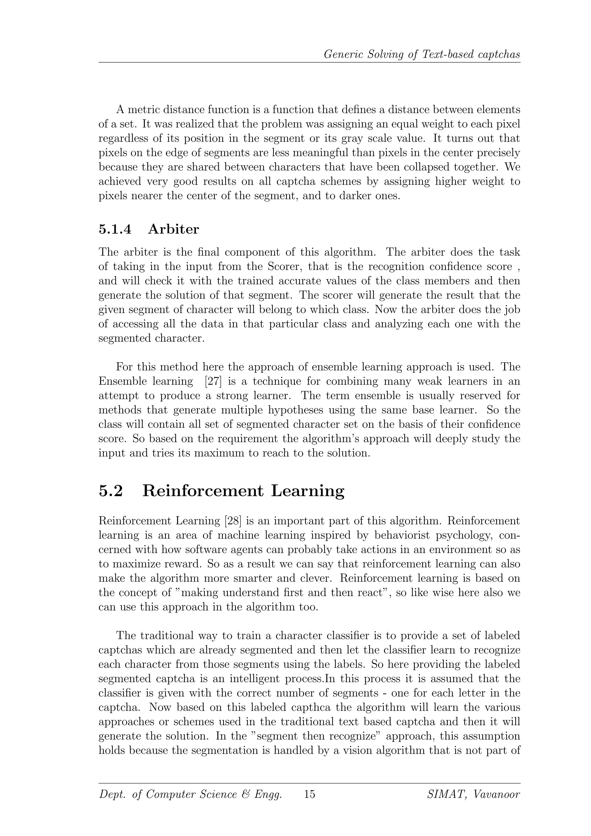 Generic Solving of Text-based captchas
A metric distance function is a function that deﬁnes a distance between elements
of a set. It was realized that the problem was assigning an equal weight to each pixel
regardless of its position in the segment or its gray scale value. It turns out that
pixels on the edge of segments are less meaningful than pixels in the center precisely
because they are shared between characters that have been collapsed together. We
achieved very good results on all captcha schemes by assigning higher weight to
pixels nearer the center of the segment, and to darker ones.
5.1.4 Arbiter
The arbiter is the ﬁnal component of this algorithm. The arbiter does the task
of taking in the input from the Scorer, that is the recognition conﬁdence score ,
and will check it with the trained accurate values of the class members and then
generate the solution of that segment. The scorer will generate the result that the
given segment of character will belong to which class. Now the arbiter does the job
of accessing all the data in that particular class and analyzing each one with the
segmented character.
For this method here the approach of ensemble learning approach is used. The
Ensemble learning [27] is a technique for combining many weak learners in an
attempt to produce a strong learner. The term ensemble is usually reserved for
methods that generate multiple hypotheses using the same base learner. So the
class will contain all set of segmented character set on the basis of their conﬁdence
score. So based on the requirement the algorithm’s approach will deeply study the
input and tries its maximum to reach to the solution.
5.2 Reinforcement Learning
Reinforcement Learning [28] is an important part of this algorithm. Reinforcement
learning is an area of machine learning inspired by behaviorist psychology, con-
cerned with how software agents can probably take actions in an environment so as
to maximize reward. So as a result we can say that reinforcement learning can also
make the algorithm more smarter and clever. Reinforcement learning is based on
the concept of ”making understand ﬁrst and then react”, so like wise here also we
can use this approach in the algorithm too.
The traditional way to train a character classiﬁer is to provide a set of labeled
captchas which are already segmented and then let the classiﬁer learn to recognize
each character from those segments using the labels. So here providing the labeled
segmented captcha is an intelligent process.In this process it is assumed that the
classiﬁer is given with the correct number of segments - one for each letter in the
captcha. Now based on this labeled capthca the algorithm will learn the various
approaches or schemes used in the traditional text based captcha and then it will
generate the solution. In the ”segment then recognize” approach, this assumption
holds because the segmentation is handled by a vision algorithm that is not part of
Dept. of Computer Science & Engg. 15 SIMAT, Vavanoor
 