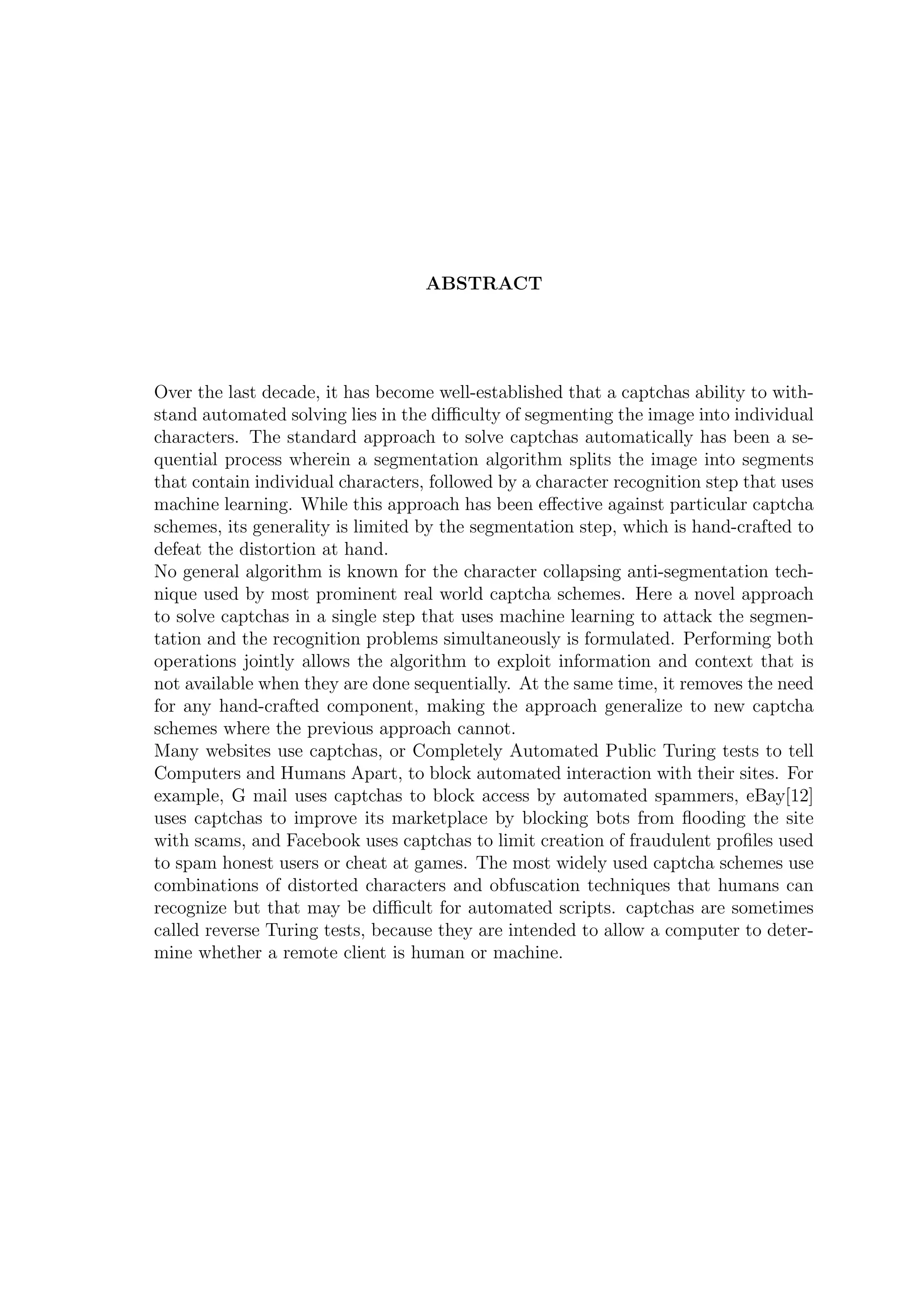 ABSTRACT
Over the last decade, it has become well-established that a captchas ability to with-
stand automated solving lies in the diﬃculty of segmenting the image into individual
characters. The standard approach to solve captchas automatically has been a se-
quential process wherein a segmentation algorithm splits the image into segments
that contain individual characters, followed by a character recognition step that uses
machine learning. While this approach has been eﬀective against particular captcha
schemes, its generality is limited by the segmentation step, which is hand-crafted to
defeat the distortion at hand.
No general algorithm is known for the character collapsing anti-segmentation tech-
nique used by most prominent real world captcha schemes. Here a novel approach
to solve captchas in a single step that uses machine learning to attack the segmen-
tation and the recognition problems simultaneously is formulated. Performing both
operations jointly allows the algorithm to exploit information and context that is
not available when they are done sequentially. At the same time, it removes the need
for any hand-crafted component, making the approach generalize to new captcha
schemes where the previous approach cannot.
Many websites use captchas, or Completely Automated Public Turing tests to tell
Computers and Humans Apart, to block automated interaction with their sites. For
example, G mail uses captchas to block access by automated spammers, eBay[12]
uses captchas to improve its marketplace by blocking bots from ﬂooding the site
with scams, and Facebook uses captchas to limit creation of fraudulent proﬁles used
to spam honest users or cheat at games. The most widely used captcha schemes use
combinations of distorted characters and obfuscation techniques that humans can
recognize but that may be diﬃcult for automated scripts. captchas are sometimes
called reverse Turing tests, because they are intended to allow a computer to deter-
mine whether a remote client is human or machine.
 