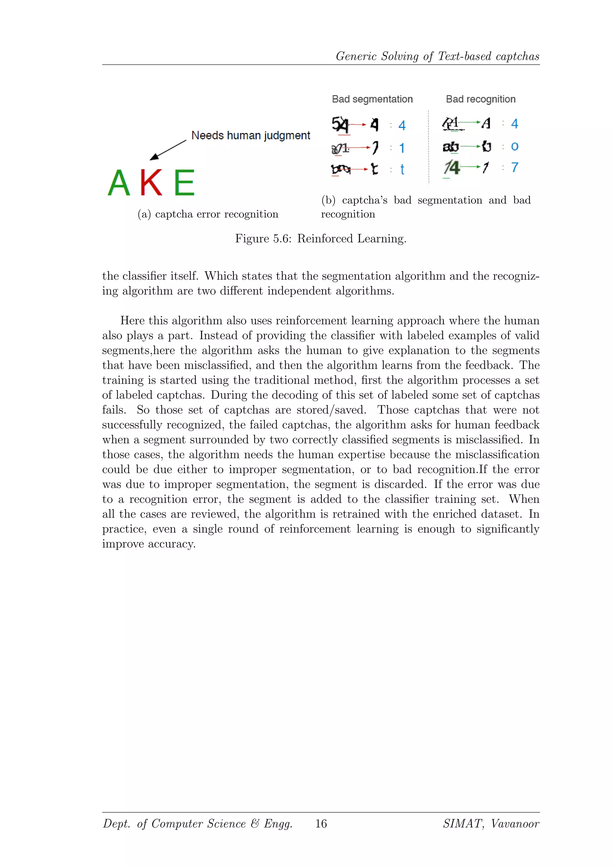 Generic Solving of Text-based captchas
(a) captcha error recognition
(b) captcha’s bad segmentation and bad
recognition
Figure 5.6: Reinforced Learning.
the classiﬁer itself. Which states that the segmentation algorithm and the recogniz-
ing algorithm are two diﬀerent independent algorithms.
Here this algorithm also uses reinforcement learning approach where the human
also plays a part. Instead of providing the classiﬁer with labeled examples of valid
segments,here the algorithm asks the human to give explanation to the segments
that have been misclassiﬁed, and then the algorithm learns from the feedback. The
training is started using the traditional method, ﬁrst the algorithm processes a set
of labeled captchas. During the decoding of this set of labeled some set of captchas
fails. So those set of captchas are stored/saved. Those captchas that were not
successfully recognized, the failed captchas, the algorithm asks for human feedback
when a segment surrounded by two correctly classiﬁed segments is misclassiﬁed. In
those cases, the algorithm needs the human expertise because the misclassiﬁcation
could be due either to improper segmentation, or to bad recognition.If the error
was due to improper segmentation, the segment is discarded. If the error was due
to a recognition error, the segment is added to the classiﬁer training set. When
all the cases are reviewed, the algorithm is retrained with the enriched dataset. In
practice, even a single round of reinforcement learning is enough to signiﬁcantly
improve accuracy.
Dept. of Computer Science & Engg. 16 SIMAT, Vavanoor
 