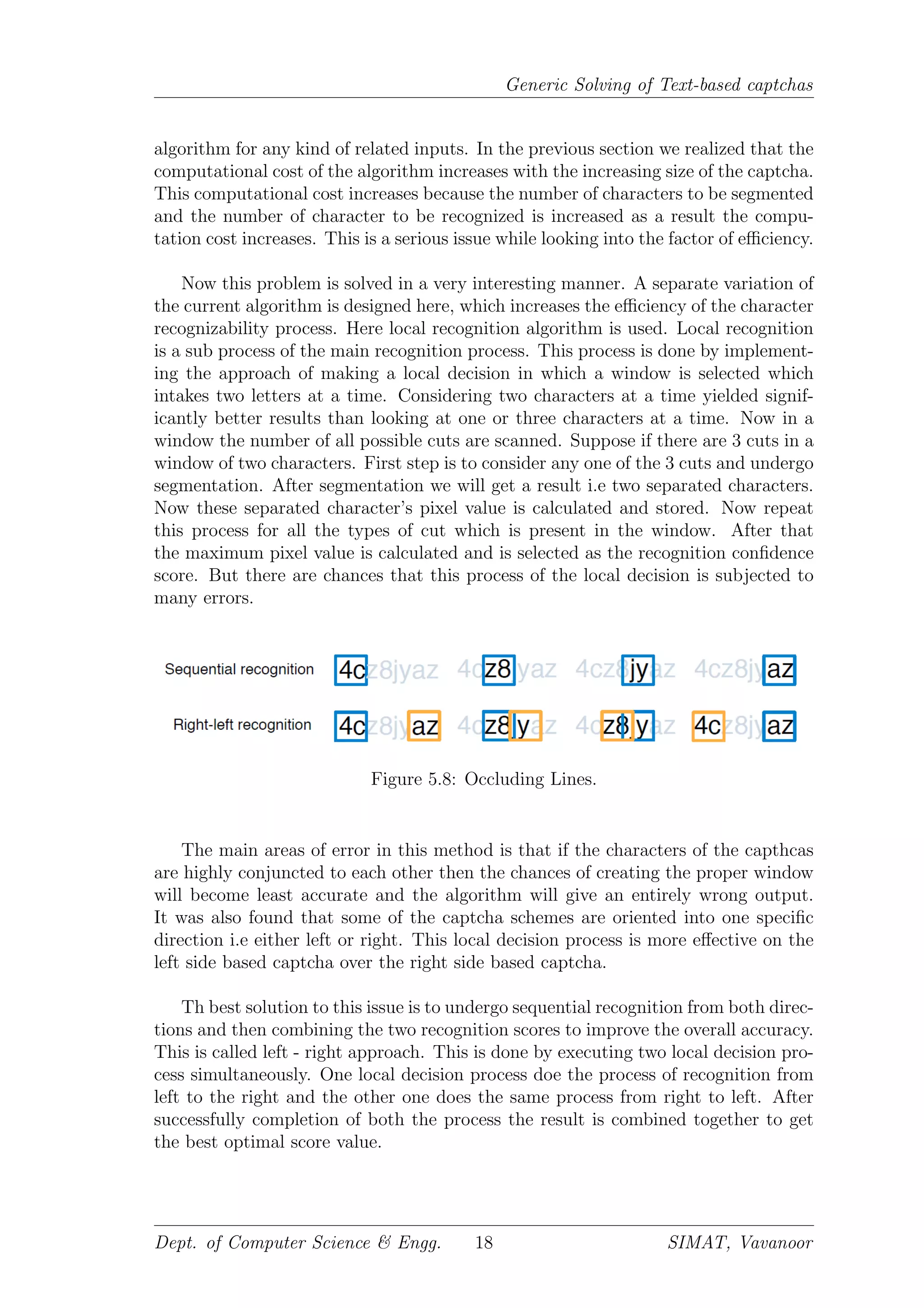 Generic Solving of Text-based captchas
algorithm for any kind of related inputs. In the previous section we realized that the
computational cost of the algorithm increases with the increasing size of the captcha.
This computational cost increases because the number of characters to be segmented
and the number of character to be recognized is increased as a result the compu-
tation cost increases. This is a serious issue while looking into the factor of eﬃciency.
Now this problem is solved in a very interesting manner. A separate variation of
the current algorithm is designed here, which increases the eﬃciency of the character
recognizability process. Here local recognition algorithm is used. Local recognition
is a sub process of the main recognition process. This process is done by implement-
ing the approach of making a local decision in which a window is selected which
intakes two letters at a time. Considering two characters at a time yielded signif-
icantly better results than looking at one or three characters at a time. Now in a
window the number of all possible cuts are scanned. Suppose if there are 3 cuts in a
window of two characters. First step is to consider any one of the 3 cuts and undergo
segmentation. After segmentation we will get a result i.e two separated characters.
Now these separated character’s pixel value is calculated and stored. Now repeat
this process for all the types of cut which is present in the window. After that
the maximum pixel value is calculated and is selected as the recognition conﬁdence
score. But there are chances that this process of the local decision is subjected to
many errors.
Figure 5.8: Occluding Lines.
The main areas of error in this method is that if the characters of the capthcas
are highly conjuncted to each other then the chances of creating the proper window
will become least accurate and the algorithm will give an entirely wrong output.
It was also found that some of the captcha schemes are oriented into one speciﬁc
direction i.e either left or right. This local decision process is more eﬀective on the
left side based captcha over the right side based captcha.
Th best solution to this issue is to undergo sequential recognition from both direc-
tions and then combining the two recognition scores to improve the overall accuracy.
This is called left - right approach. This is done by executing two local decision pro-
cess simultaneously. One local decision process doe the process of recognition from
left to the right and the other one does the same process from right to left. After
successfully completion of both the process the result is combined together to get
the best optimal score value.
Dept. of Computer Science & Engg. 18 SIMAT, Vavanoor
 