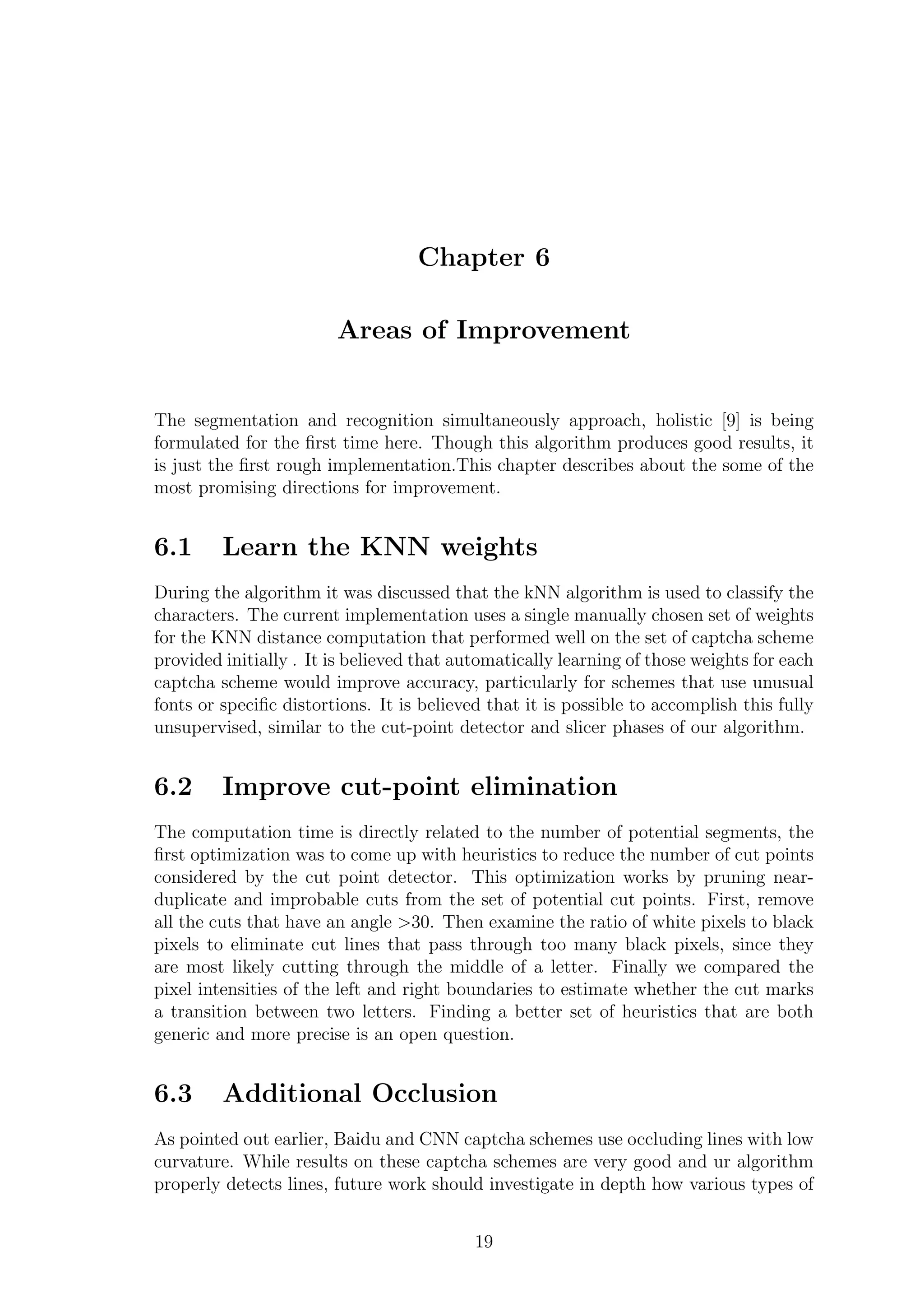 Chapter 6
Areas of Improvement
The segmentation and recognition simultaneously approach, holistic [9] is being
formulated for the ﬁrst time here. Though this algorithm produces good results, it
is just the ﬁrst rough implementation.This chapter describes about the some of the
most promising directions for improvement.
6.1 Learn the KNN weights
During the algorithm it was discussed that the kNN algorithm is used to classify the
characters. The current implementation uses a single manually chosen set of weights
for the KNN distance computation that performed well on the set of captcha scheme
provided initially . It is believed that automatically learning of those weights for each
captcha scheme would improve accuracy, particularly for schemes that use unusual
fonts or speciﬁc distortions. It is believed that it is possible to accomplish this fully
unsupervised, similar to the cut-point detector and slicer phases of our algorithm.
6.2 Improve cut-point elimination
The computation time is directly related to the number of potential segments, the
ﬁrst optimization was to come up with heuristics to reduce the number of cut points
considered by the cut point detector. This optimization works by pruning near-
duplicate and improbable cuts from the set of potential cut points. First, remove
all the cuts that have an angle >30. Then examine the ratio of white pixels to black
pixels to eliminate cut lines that pass through too many black pixels, since they
are most likely cutting through the middle of a letter. Finally we compared the
pixel intensities of the left and right boundaries to estimate whether the cut marks
a transition between two letters. Finding a better set of heuristics that are both
generic and more precise is an open question.
6.3 Additional Occlusion
As pointed out earlier, Baidu and CNN captcha schemes use occluding lines with low
curvature. While results on these captcha schemes are very good and ur algorithm
properly detects lines, future work should investigate in depth how various types of
19
 