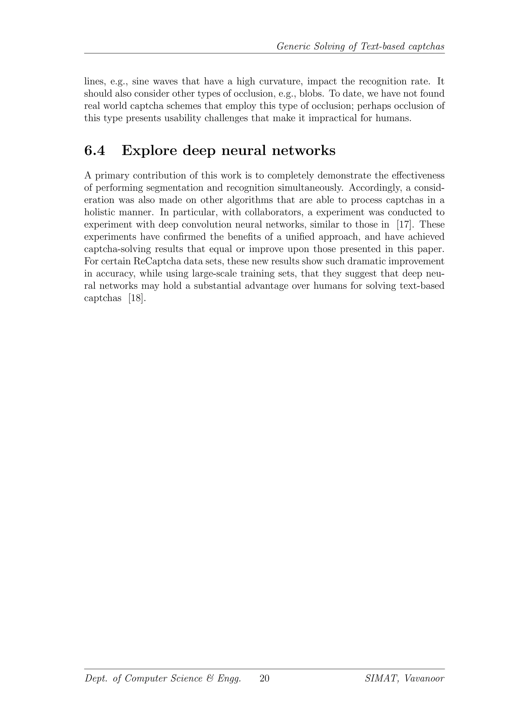 Generic Solving of Text-based captchas
lines, e.g., sine waves that have a high curvature, impact the recognition rate. It
should also consider other types of occlusion, e.g., blobs. To date, we have not found
real world captcha schemes that employ this type of occlusion; perhaps occlusion of
this type presents usability challenges that make it impractical for humans.
6.4 Explore deep neural networks
A primary contribution of this work is to completely demonstrate the eﬀectiveness
of performing segmentation and recognition simultaneously. Accordingly, a consid-
eration was also made on other algorithms that are able to process captchas in a
holistic manner. In particular, with collaborators, a experiment was conducted to
experiment with deep convolution neural networks, similar to those in [17]. These
experiments have conﬁrmed the beneﬁts of a uniﬁed approach, and have achieved
captcha-solving results that equal or improve upon those presented in this paper.
For certain ReCaptcha data sets, these new results show such dramatic improvement
in accuracy, while using large-scale training sets, that they suggest that deep neu-
ral networks may hold a substantial advantage over humans for solving text-based
captchas [18].
Dept. of Computer Science & Engg. 20 SIMAT, Vavanoor
 