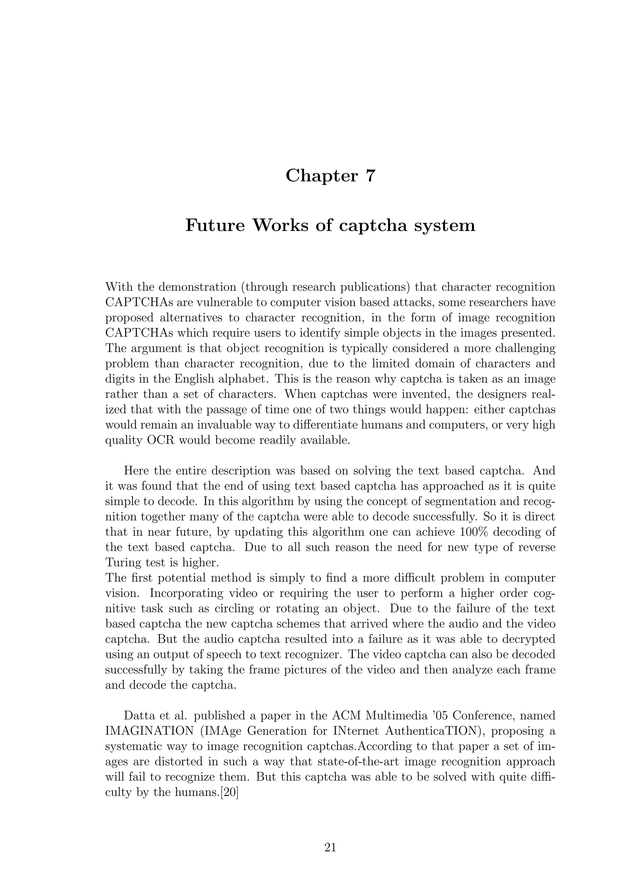 Chapter 7
Future Works of captcha system
With the demonstration (through research publications) that character recognition
CAPTCHAs are vulnerable to computer vision based attacks, some researchers have
proposed alternatives to character recognition, in the form of image recognition
CAPTCHAs which require users to identify simple objects in the images presented.
The argument is that object recognition is typically considered a more challenging
problem than character recognition, due to the limited domain of characters and
digits in the English alphabet. This is the reason why captcha is taken as an image
rather than a set of characters. When captchas were invented, the designers real-
ized that with the passage of time one of two things would happen: either captchas
would remain an invaluable way to diﬀerentiate humans and computers, or very high
quality OCR would become readily available.
Here the entire description was based on solving the text based captcha. And
it was found that the end of using text based captcha has approached as it is quite
simple to decode. In this algorithm by using the concept of segmentation and recog-
nition together many of the captcha were able to decode successfully. So it is direct
that in near future, by updating this algorithm one can achieve 100% decoding of
the text based captcha. Due to all such reason the need for new type of reverse
Turing test is higher.
The ﬁrst potential method is simply to ﬁnd a more diﬃcult problem in computer
vision. Incorporating video or requiring the user to perform a higher order cog-
nitive task such as circling or rotating an object. Due to the failure of the text
based captcha the new captcha schemes that arrived where the audio and the video
captcha. But the audio captcha resulted into a failure as it was able to decrypted
using an output of speech to text recognizer. The video captcha can also be decoded
successfully by taking the frame pictures of the video and then analyze each frame
and decode the captcha.
Datta et al. published a paper in the ACM Multimedia ’05 Conference, named
IMAGINATION (IMAge Generation for INternet AuthenticaTION), proposing a
systematic way to image recognition captchas.According to that paper a set of im-
ages are distorted in such a way that state-of-the-art image recognition approach
will fail to recognize them. But this captcha was able to be solved with quite diﬃ-
culty by the humans.[20]
21
 