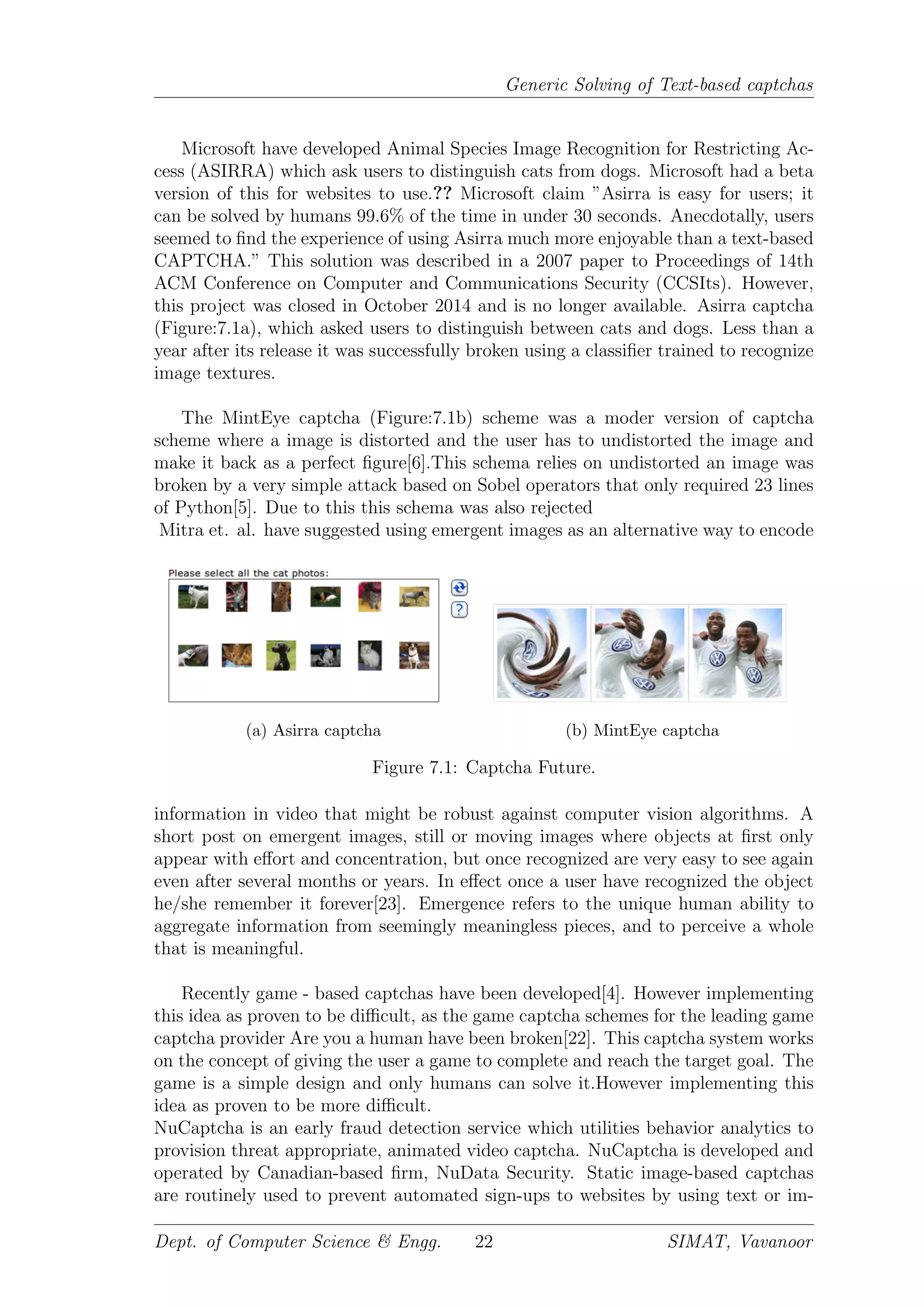 Generic Solving of Text-based captchas
Microsoft have developed Animal Species Image Recognition for Restricting Ac-
cess (ASIRRA) which ask users to distinguish cats from dogs. Microsoft had a beta
version of this for websites to use.?? Microsoft claim ”Asirra is easy for users; it
can be solved by humans 99.6% of the time in under 30 seconds. Anecdotally, users
seemed to ﬁnd the experience of using Asirra much more enjoyable than a text-based
CAPTCHA.” This solution was described in a 2007 paper to Proceedings of 14th
ACM Conference on Computer and Communications Security (CCSIts). However,
this project was closed in October 2014 and is no longer available. Asirra captcha
(Figure:7.1a), which asked users to distinguish between cats and dogs. Less than a
year after its release it was successfully broken using a classiﬁer trained to recognize
image textures.
The MintEye captcha (Figure:7.1b) scheme was a moder version of captcha
scheme where a image is distorted and the user has to undistorted the image and
make it back as a perfect ﬁgure[6].This schema relies on undistorted an image was
broken by a very simple attack based on Sobel operators that only required 23 lines
of Python[5]. Due to this this schema was also rejected
Mitra et. al. have suggested using emergent images as an alternative way to encode
(a) Asirra captcha (b) MintEye captcha
Figure 7.1: Captcha Future.
information in video that might be robust against computer vision algorithms. A
short post on emergent images, still or moving images where objects at ﬁrst only
appear with eﬀort and concentration, but once recognized are very easy to see again
even after several months or years. In eﬀect once a user have recognized the object
he/she remember it forever[23]. Emergence refers to the unique human ability to
aggregate information from seemingly meaningless pieces, and to perceive a whole
that is meaningful.
Recently game - based captchas have been developed[4]. However implementing
this idea as proven to be diﬃcult, as the game captcha schemes for the leading game
captcha provider Are you a human have been broken[22]. This captcha system works
on the concept of giving the user a game to complete and reach the target goal. The
game is a simple design and only humans can solve it.However implementing this
idea as proven to be more diﬃcult.
NuCaptcha is an early fraud detection service which utilities behavior analytics to
provision threat appropriate, animated video captcha. NuCaptcha is developed and
operated by Canadian-based ﬁrm, NuData Security. Static image-based captchas
are routinely used to prevent automated sign-ups to websites by using text or im-
Dept. of Computer Science & Engg. 22 SIMAT, Vavanoor
 