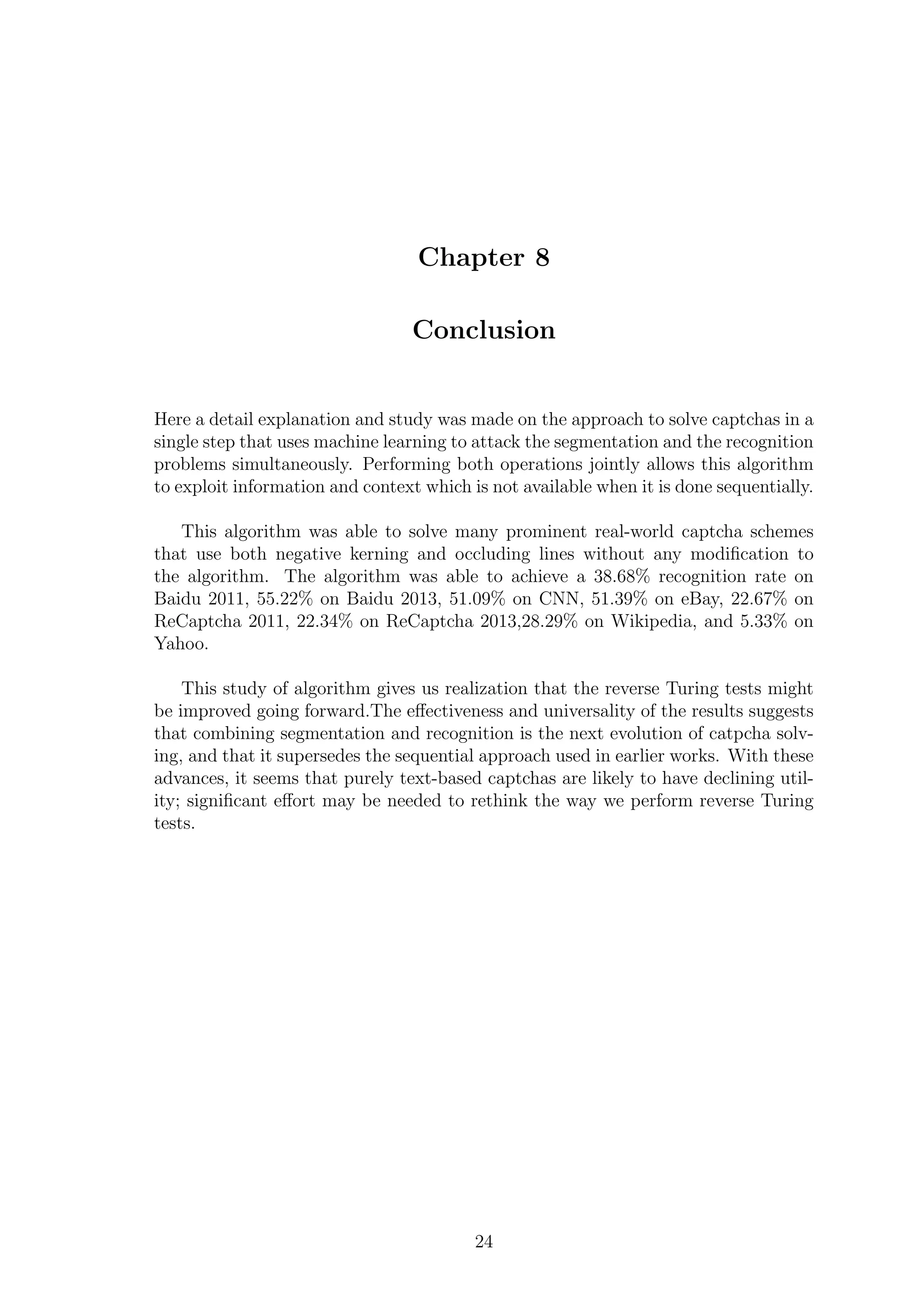 Chapter 8
Conclusion
Here a detail explanation and study was made on the approach to solve captchas in a
single step that uses machine learning to attack the segmentation and the recognition
problems simultaneously. Performing both operations jointly allows this algorithm
to exploit information and context which is not available when it is done sequentially.
This algorithm was able to solve many prominent real-world captcha schemes
that use both negative kerning and occluding lines without any modiﬁcation to
the algorithm. The algorithm was able to achieve a 38.68% recognition rate on
Baidu 2011, 55.22% on Baidu 2013, 51.09% on CNN, 51.39% on eBay, 22.67% on
ReCaptcha 2011, 22.34% on ReCaptcha 2013,28.29% on Wikipedia, and 5.33% on
Yahoo.
This study of algorithm gives us realization that the reverse Turing tests might
be improved going forward.The eﬀectiveness and universality of the results suggests
that combining segmentation and recognition is the next evolution of catpcha solv-
ing, and that it supersedes the sequential approach used in earlier works. With these
advances, it seems that purely text-based captchas are likely to have declining util-
ity; signiﬁcant eﬀort may be needed to rethink the way we perform reverse Turing
tests.
24
 