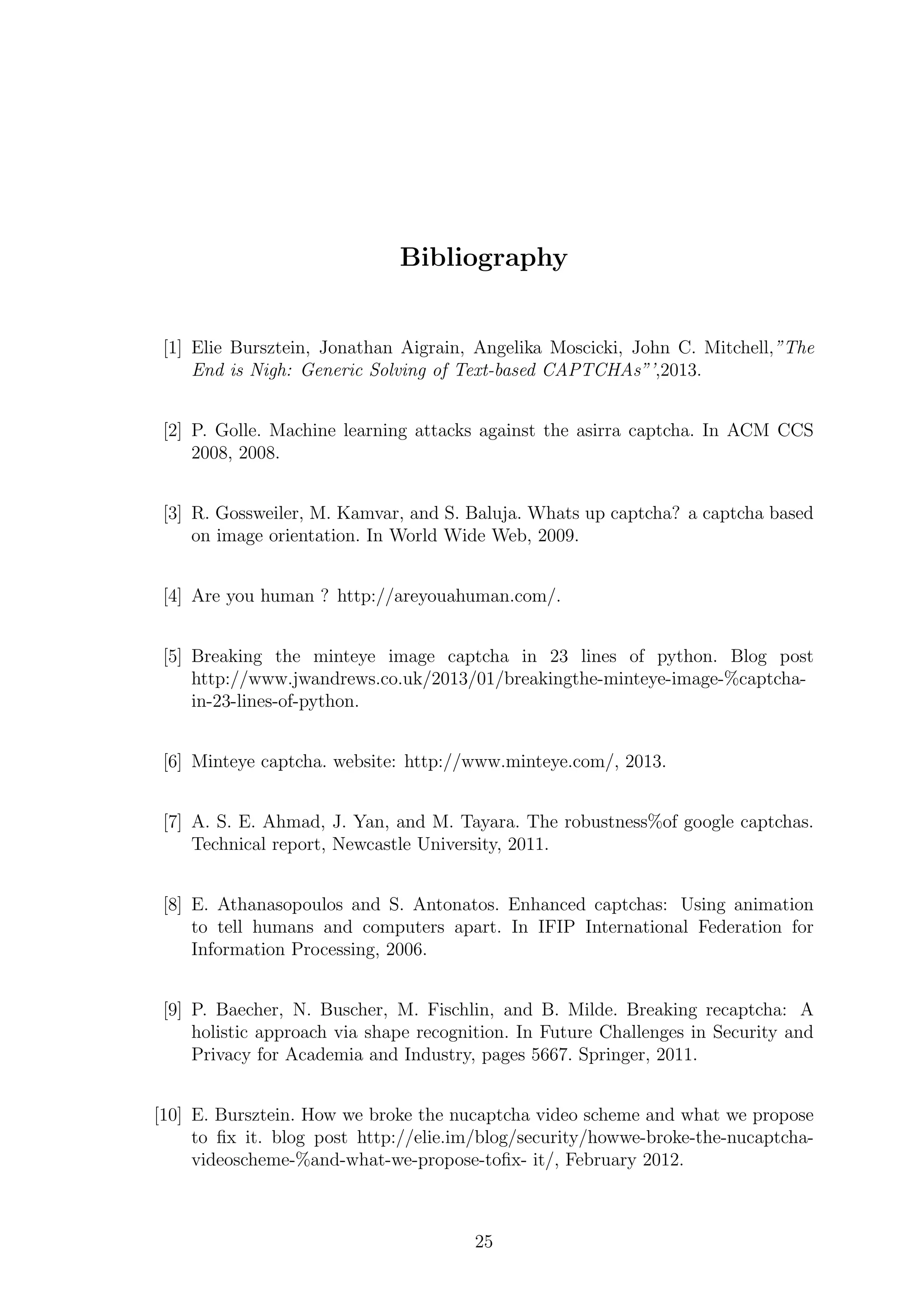 Bibliography
[1] Elie Bursztein, Jonathan Aigrain, Angelika Moscicki, John C. Mitchell,”The
End is Nigh: Generic Solving of Text-based CAPTCHAs”’,2013.
[2] P. Golle. Machine learning attacks against the asirra captcha. In ACM CCS
2008, 2008.
[3] R. Gossweiler, M. Kamvar, and S. Baluja. Whats up captcha? a captcha based
on image orientation. In World Wide Web, 2009.
[4] Are you human ? http://areyouahuman.com/.
[5] Breaking the minteye image captcha in 23 lines of python. Blog post
http://www.jwandrews.co.uk/2013/01/breakingthe-minteye-image-%captcha-
in-23-lines-of-python.
[6] Minteye captcha. website: http://www.minteye.com/, 2013.
[7] A. S. E. Ahmad, J. Yan, and M. Tayara. The robustness%of google captchas.
Technical report, Newcastle University, 2011.
[8] E. Athanasopoulos and S. Antonatos. Enhanced captchas: Using animation
to tell humans and computers apart. In IFIP International Federation for
Information Processing, 2006.
[9] P. Baecher, N. Buscher, M. Fischlin, and B. Milde. Breaking recaptcha: A
holistic approach via shape recognition. In Future Challenges in Security and
Privacy for Academia and Industry, pages 5667. Springer, 2011.
[10] E. Bursztein. How we broke the nucaptcha video scheme and what we propose
to ﬁx it. blog post http://elie.im/blog/security/howwe-broke-the-nucaptcha-
videoscheme-%and-what-we-propose-toﬁx- it/, February 2012.
25
 
