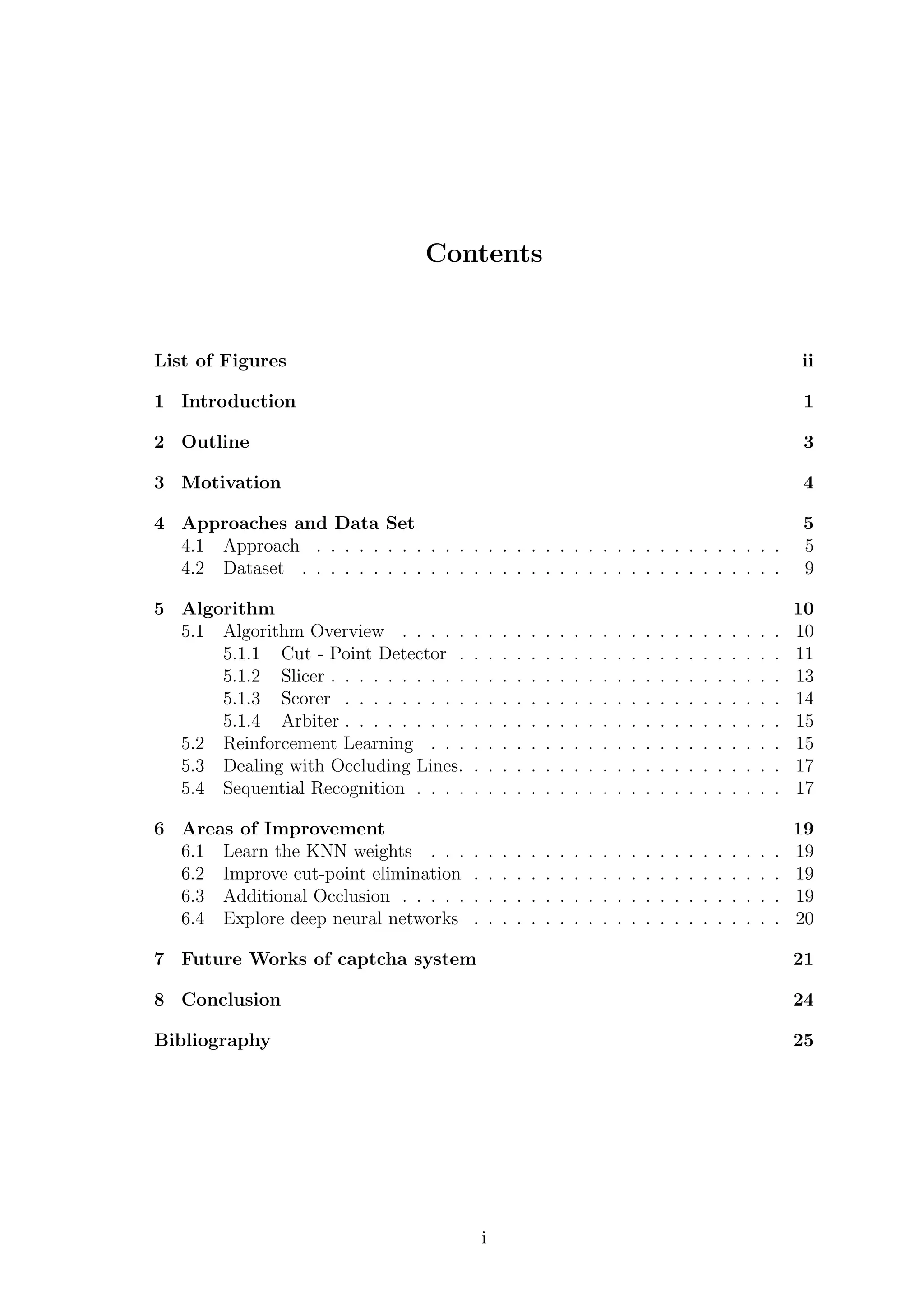 Contents
List of Figures ii
1 Introduction 1
2 Outline 3
3 Motivation 4
4 Approaches and Data Set 5
4.1 Approach . . . . . . . . . . . . . . . . . . . . . . . . . . . . . . . . . 5
4.2 Dataset . . . . . . . . . . . . . . . . . . . . . . . . . . . . . . . . . . 9
5 Algorithm 10
5.1 Algorithm Overview . . . . . . . . . . . . . . . . . . . . . . . . . . . 10
5.1.1 Cut - Point Detector . . . . . . . . . . . . . . . . . . . . . . . 11
5.1.2 Slicer . . . . . . . . . . . . . . . . . . . . . . . . . . . . . . . . 13
5.1.3 Scorer . . . . . . . . . . . . . . . . . . . . . . . . . . . . . . . 14
5.1.4 Arbiter . . . . . . . . . . . . . . . . . . . . . . . . . . . . . . . 15
5.2 Reinforcement Learning . . . . . . . . . . . . . . . . . . . . . . . . . 15
5.3 Dealing with Occluding Lines. . . . . . . . . . . . . . . . . . . . . . . 17
5.4 Sequential Recognition . . . . . . . . . . . . . . . . . . . . . . . . . . 17
6 Areas of Improvement 19
6.1 Learn the KNN weights . . . . . . . . . . . . . . . . . . . . . . . . . 19
6.2 Improve cut-point elimination . . . . . . . . . . . . . . . . . . . . . . 19
6.3 Additional Occlusion . . . . . . . . . . . . . . . . . . . . . . . . . . . 19
6.4 Explore deep neural networks . . . . . . . . . . . . . . . . . . . . . . 20
7 Future Works of captcha system 21
8 Conclusion 24
Bibliography 25
i
 