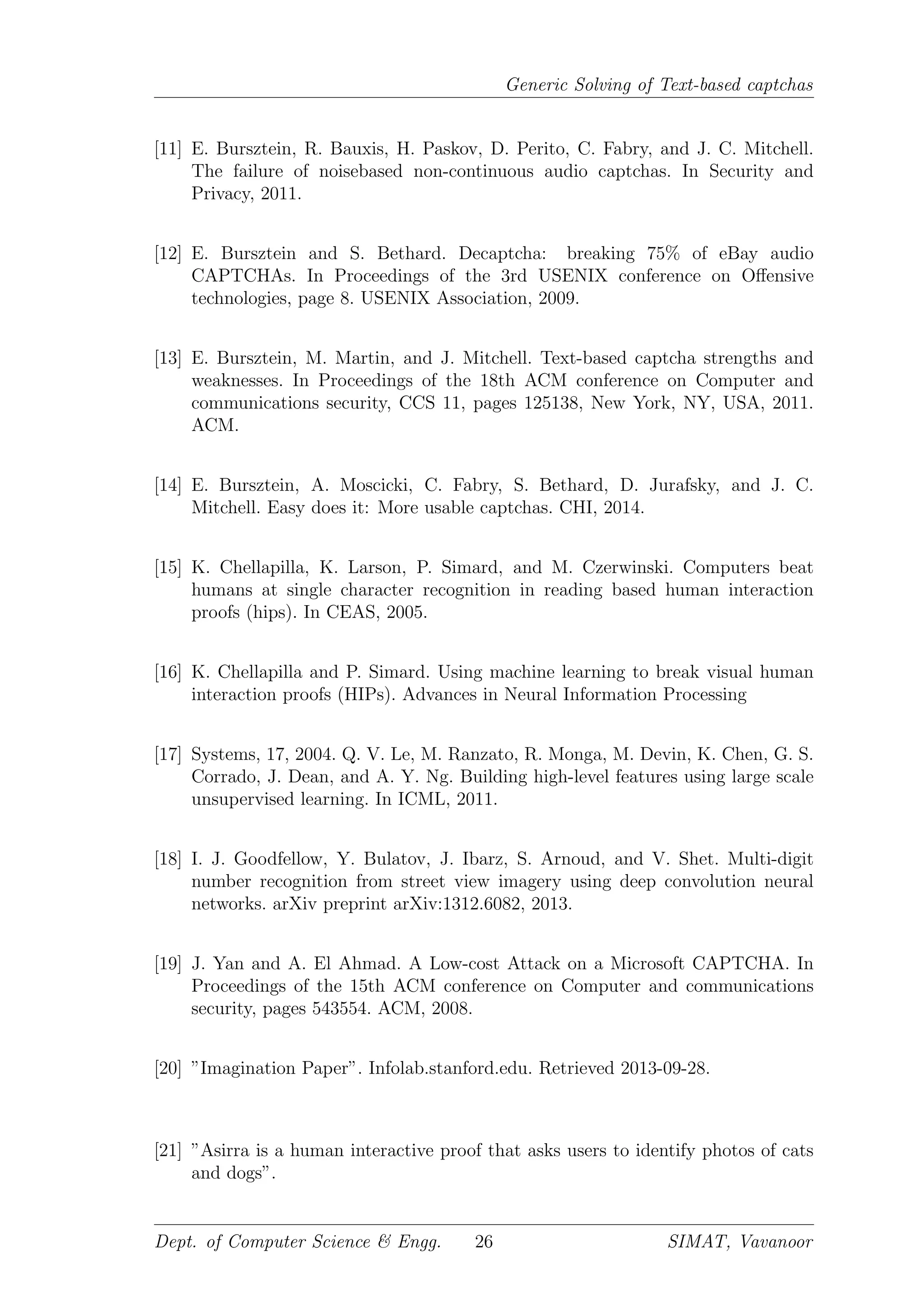 Generic Solving of Text-based captchas
[11] E. Bursztein, R. Bauxis, H. Paskov, D. Perito, C. Fabry, and J. C. Mitchell.
The failure of noisebased non-continuous audio captchas. In Security and
Privacy, 2011.
[12] E. Bursztein and S. Bethard. Decaptcha: breaking 75% of eBay audio
CAPTCHAs. In Proceedings of the 3rd USENIX conference on Oﬀensive
technologies, page 8. USENIX Association, 2009.
[13] E. Bursztein, M. Martin, and J. Mitchell. Text-based captcha strengths and
weaknesses. In Proceedings of the 18th ACM conference on Computer and
communications security, CCS 11, pages 125138, New York, NY, USA, 2011.
ACM.
[14] E. Bursztein, A. Moscicki, C. Fabry, S. Bethard, D. Jurafsky, and J. C.
Mitchell. Easy does it: More usable captchas. CHI, 2014.
[15] K. Chellapilla, K. Larson, P. Simard, and M. Czerwinski. Computers beat
humans at single character recognition in reading based human interaction
proofs (hips). In CEAS, 2005.
[16] K. Chellapilla and P. Simard. Using machine learning to break visual human
interaction proofs (HIPs). Advances in Neural Information Processing
[17] Systems, 17, 2004. Q. V. Le, M. Ranzato, R. Monga, M. Devin, K. Chen, G. S.
Corrado, J. Dean, and A. Y. Ng. Building high-level features using large scale
unsupervised learning. In ICML, 2011.
[18] I. J. Goodfellow, Y. Bulatov, J. Ibarz, S. Arnoud, and V. Shet. Multi-digit
number recognition from street view imagery using deep convolution neural
networks. arXiv preprint arXiv:1312.6082, 2013.
[19] J. Yan and A. El Ahmad. A Low-cost Attack on a Microsoft CAPTCHA. In
Proceedings of the 15th ACM conference on Computer and communications
security, pages 543554. ACM, 2008.
[20] ”Imagination Paper”. Infolab.stanford.edu. Retrieved 2013-09-28.
[21] ”Asirra is a human interactive proof that asks users to identify photos of cats
and dogs”.
Dept. of Computer Science & Engg. 26 SIMAT, Vavanoor
 