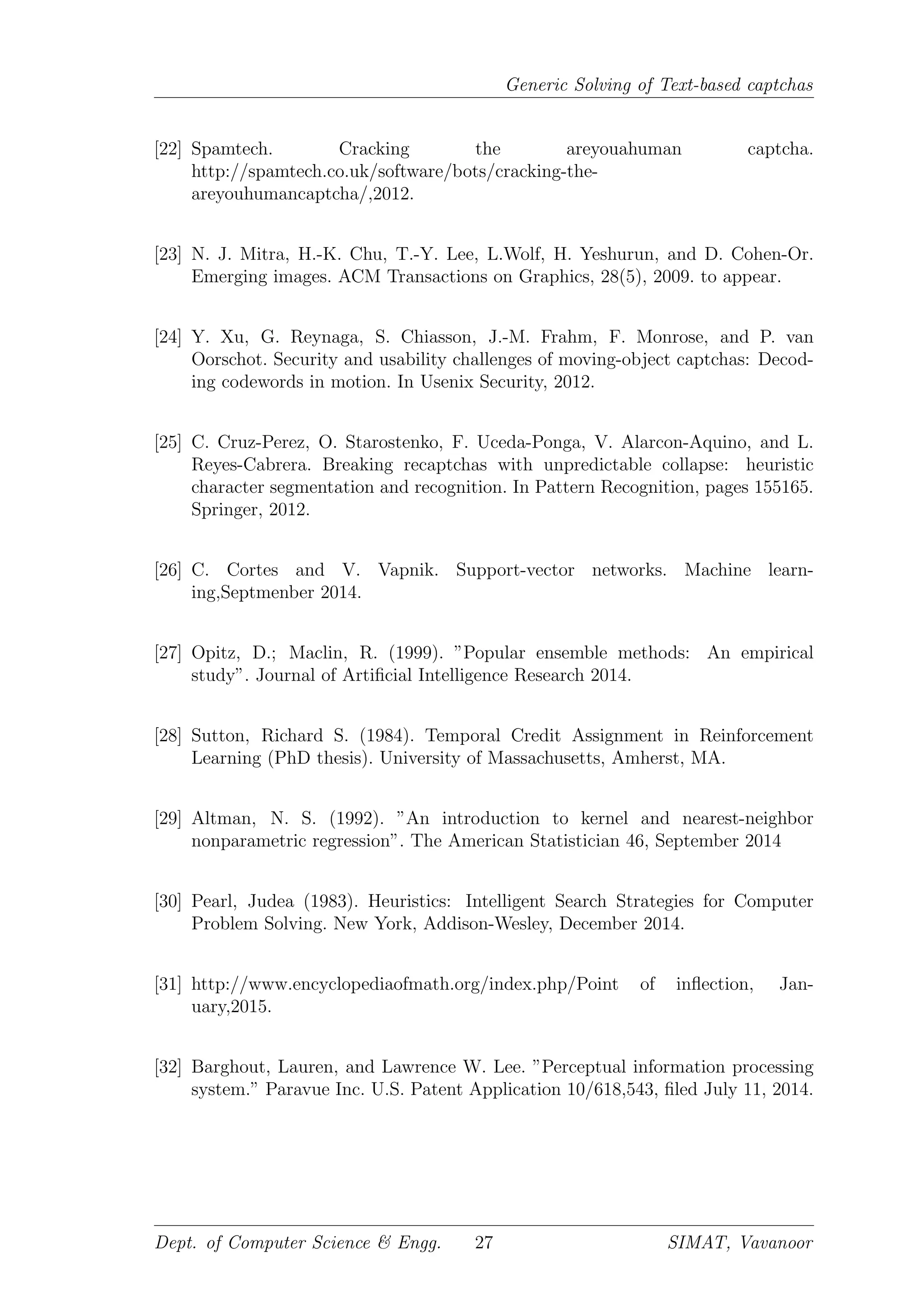 Generic Solving of Text-based captchas
[22] Spamtech. Cracking the areyouahuman captcha.
http://spamtech.co.uk/software/bots/cracking-the-
areyouhumancaptcha/,2012.
[23] N. J. Mitra, H.-K. Chu, T.-Y. Lee, L.Wolf, H. Yeshurun, and D. Cohen-Or.
Emerging images. ACM Transactions on Graphics, 28(5), 2009. to appear.
[24] Y. Xu, G. Reynaga, S. Chiasson, J.-M. Frahm, F. Monrose, and P. van
Oorschot. Security and usability challenges of moving-object captchas: Decod-
ing codewords in motion. In Usenix Security, 2012.
[25] C. Cruz-Perez, O. Starostenko, F. Uceda-Ponga, V. Alarcon-Aquino, and L.
Reyes-Cabrera. Breaking recaptchas with unpredictable collapse: heuristic
character segmentation and recognition. In Pattern Recognition, pages 155165.
Springer, 2012.
[26] C. Cortes and V. Vapnik. Support-vector networks. Machine learn-
ing,Septmenber 2014.
[27] Opitz, D.; Maclin, R. (1999). ”Popular ensemble methods: An empirical
study”. Journal of Artiﬁcial Intelligence Research 2014.
[28] Sutton, Richard S. (1984). Temporal Credit Assignment in Reinforcement
Learning (PhD thesis). University of Massachusetts, Amherst, MA.
[29] Altman, N. S. (1992). ”An introduction to kernel and nearest-neighbor
nonparametric regression”. The American Statistician 46, September 2014
[30] Pearl, Judea (1983). Heuristics: Intelligent Search Strategies for Computer
Problem Solving. New York, Addison-Wesley, December 2014.
[31] http://www.encyclopediaofmath.org/index.php/Point of inﬂection, Jan-
uary,2015.
[32] Barghout, Lauren, and Lawrence W. Lee. ”Perceptual information processing
system.” Paravue Inc. U.S. Patent Application 10/618,543, ﬁled July 11, 2014.
Dept. of Computer Science & Engg. 27 SIMAT, Vavanoor
 