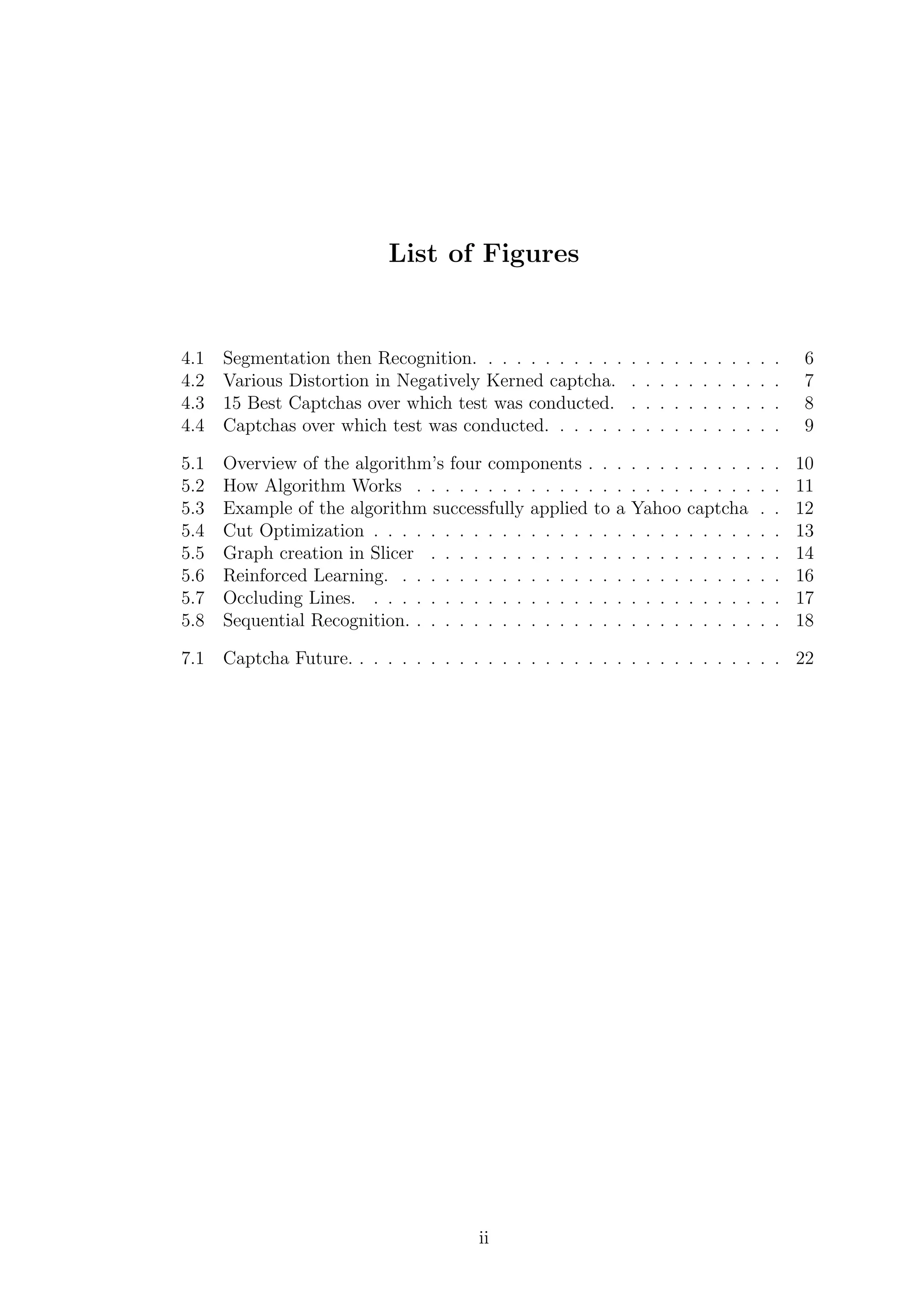 List of Figures
4.1 Segmentation then Recognition. . . . . . . . . . . . . . . . . . . . . . 6
4.2 Various Distortion in Negatively Kerned captcha. . . . . . . . . . . . 7
4.3 15 Best Captchas over which test was conducted. . . . . . . . . . . . 8
4.4 Captchas over which test was conducted. . . . . . . . . . . . . . . . . 9
5.1 Overview of the algorithm’s four components . . . . . . . . . . . . . . 10
5.2 How Algorithm Works . . . . . . . . . . . . . . . . . . . . . . . . . . 11
5.3 Example of the algorithm successfully applied to a Yahoo captcha . . 12
5.4 Cut Optimization . . . . . . . . . . . . . . . . . . . . . . . . . . . . . 13
5.5 Graph creation in Slicer . . . . . . . . . . . . . . . . . . . . . . . . . 14
5.6 Reinforced Learning. . . . . . . . . . . . . . . . . . . . . . . . . . . . 16
5.7 Occluding Lines. . . . . . . . . . . . . . . . . . . . . . . . . . . . . . 17
5.8 Sequential Recognition. . . . . . . . . . . . . . . . . . . . . . . . . . . 18
7.1 Captcha Future. . . . . . . . . . . . . . . . . . . . . . . . . . . . . . . 22
ii
 