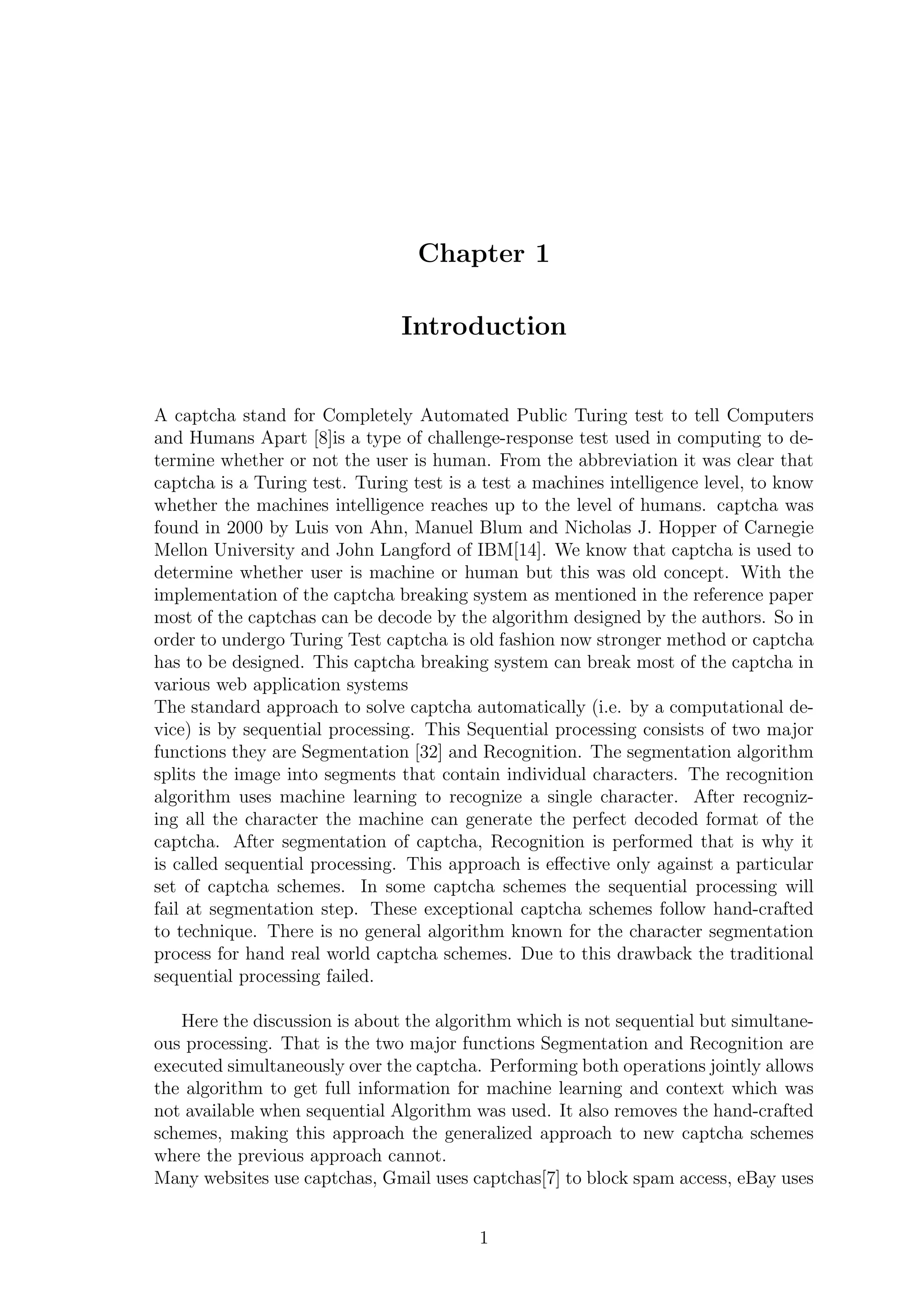Chapter 1
Introduction
A captcha stand for Completely Automated Public Turing test to tell Computers
and Humans Apart [8]is a type of challenge-response test used in computing to de-
termine whether or not the user is human. From the abbreviation it was clear that
captcha is a Turing test. Turing test is a test a machines intelligence level, to know
whether the machines intelligence reaches up to the level of humans. captcha was
found in 2000 by Luis von Ahn, Manuel Blum and Nicholas J. Hopper of Carnegie
Mellon University and John Langford of IBM[14]. We know that captcha is used to
determine whether user is machine or human but this was old concept. With the
implementation of the captcha breaking system as mentioned in the reference paper
most of the captchas can be decode by the algorithm designed by the authors. So in
order to undergo Turing Test captcha is old fashion now stronger method or captcha
has to be designed. This captcha breaking system can break most of the captcha in
various web application systems
The standard approach to solve captcha automatically (i.e. by a computational de-
vice) is by sequential processing. This Sequential processing consists of two major
functions they are Segmentation [32] and Recognition. The segmentation algorithm
splits the image into segments that contain individual characters. The recognition
algorithm uses machine learning to recognize a single character. After recogniz-
ing all the character the machine can generate the perfect decoded format of the
captcha. After segmentation of captcha, Recognition is performed that is why it
is called sequential processing. This approach is eﬀective only against a particular
set of captcha schemes. In some captcha schemes the sequential processing will
fail at segmentation step. These exceptional captcha schemes follow hand-crafted
to technique. There is no general algorithm known for the character segmentation
process for hand real world captcha schemes. Due to this drawback the traditional
sequential processing failed.
Here the discussion is about the algorithm which is not sequential but simultane-
ous processing. That is the two major functions Segmentation and Recognition are
executed simultaneously over the captcha. Performing both operations jointly allows
the algorithm to get full information for machine learning and context which was
not available when sequential Algorithm was used. It also removes the hand-crafted
schemes, making this approach the generalized approach to new captcha schemes
where the previous approach cannot.
Many websites use captchas, Gmail uses captchas[7] to block spam access, eBay uses
1
 