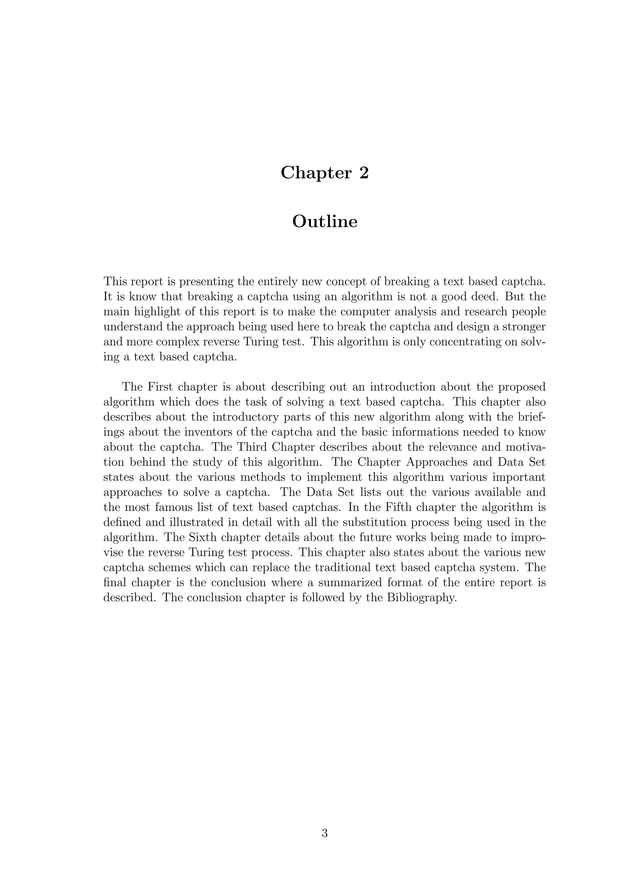 Chapter 2
Outline
This report is presenting the entirely new concept of breaking a text based captcha.
It is know that breaking a captcha using an algorithm is not a good deed. But the
main highlight of this report is to make the computer analysis and research people
understand the approach being used here to break the captcha and design a stronger
and more complex reverse Turing test. This algorithm is only concentrating on solv-
ing a text based captcha.
The First chapter is about describing out an introduction about the proposed
algorithm which does the task of solving a text based captcha. This chapter also
describes about the introductory parts of this new algorithm along with the brief-
ings about the inventors of the captcha and the basic informations needed to know
about the captcha. The Third Chapter describes about the relevance and motiva-
tion behind the study of this algorithm. The Chapter Approaches and Data Set
states about the various methods to implement this algorithm various important
approaches to solve a captcha. The Data Set lists out the various available and
the most famous list of text based captchas. In the Fifth chapter the algorithm is
deﬁned and illustrated in detail with all the substitution process being used in the
algorithm. The Sixth chapter details about the future works being made to impro-
vise the reverse Turing test process. This chapter also states about the various new
captcha schemes which can replace the traditional text based captcha system. The
ﬁnal chapter is the conclusion where a summarized format of the entire report is
described. The conclusion chapter is followed by the Bibliography.
3
 