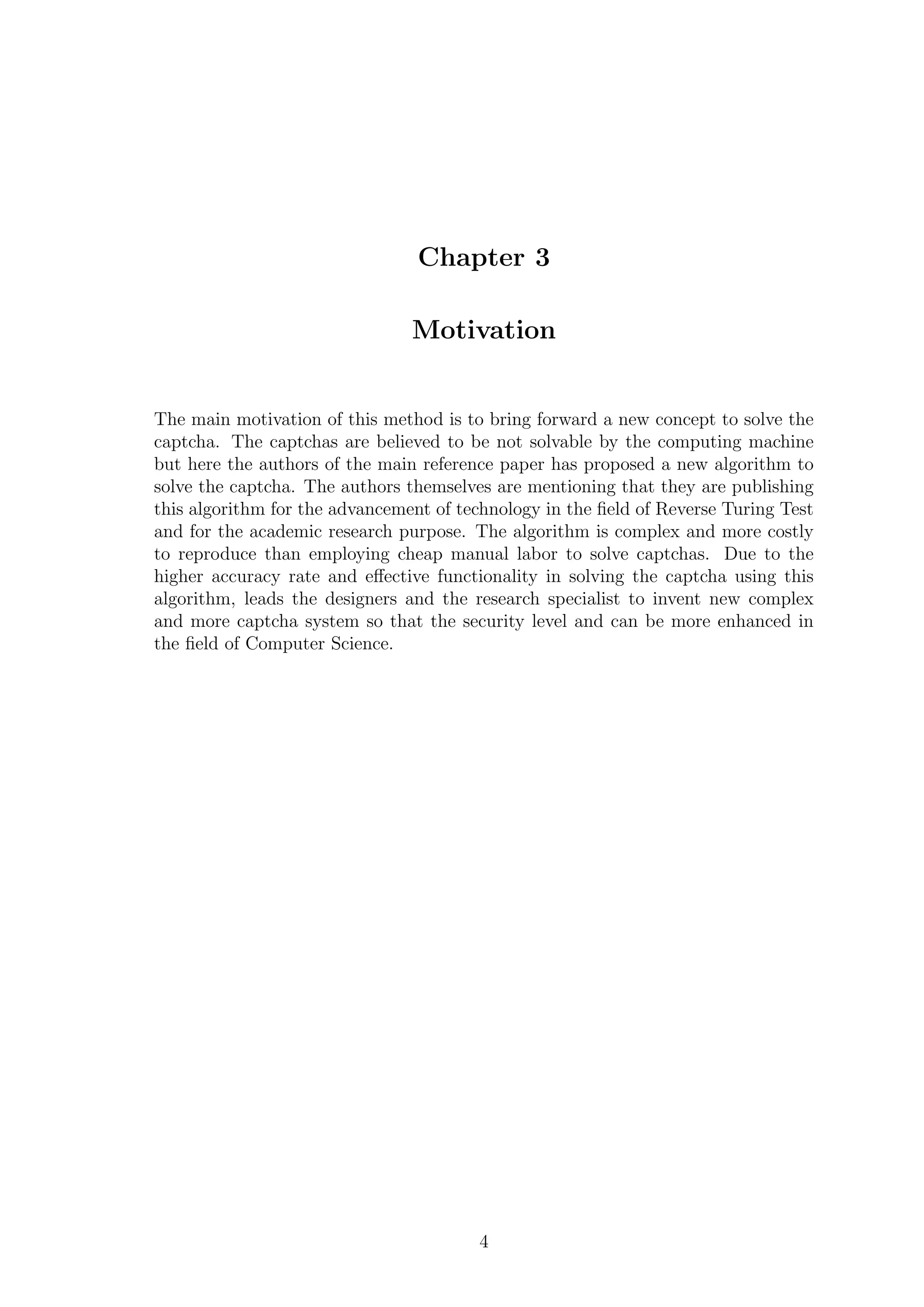 Chapter 3
Motivation
The main motivation of this method is to bring forward a new concept to solve the
captcha. The captchas are believed to be not solvable by the computing machine
but here the authors of the main reference paper has proposed a new algorithm to
solve the captcha. The authors themselves are mentioning that they are publishing
this algorithm for the advancement of technology in the ﬁeld of Reverse Turing Test
and for the academic research purpose. The algorithm is complex and more costly
to reproduce than employing cheap manual labor to solve captchas. Due to the
higher accuracy rate and eﬀective functionality in solving the captcha using this
algorithm, leads the designers and the research specialist to invent new complex
and more captcha system so that the security level and can be more enhanced in
the ﬁeld of Computer Science.
4
 