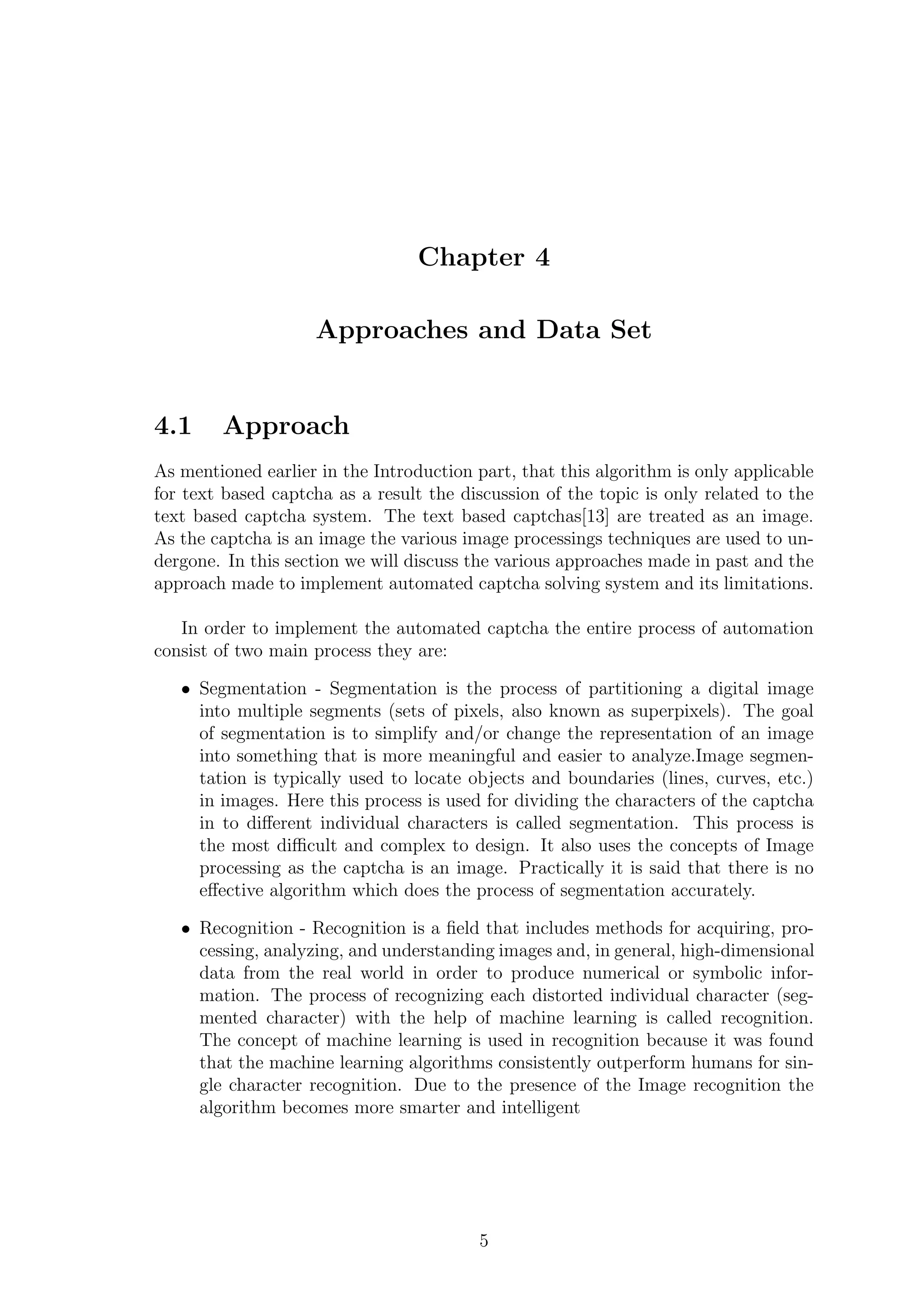 Chapter 4
Approaches and Data Set
4.1 Approach
As mentioned earlier in the Introduction part, that this algorithm is only applicable
for text based captcha as a result the discussion of the topic is only related to the
text based captcha system. The text based captchas[13] are treated as an image.
As the captcha is an image the various image processings techniques are used to un-
dergone. In this section we will discuss the various approaches made in past and the
approach made to implement automated captcha solving system and its limitations.
In order to implement the automated captcha the entire process of automation
consist of two main process they are:
• Segmentation - Segmentation is the process of partitioning a digital image
into multiple segments (sets of pixels, also known as superpixels). The goal
of segmentation is to simplify and/or change the representation of an image
into something that is more meaningful and easier to analyze.Image segmen-
tation is typically used to locate objects and boundaries (lines, curves, etc.)
in images. Here this process is used for dividing the characters of the captcha
in to diﬀerent individual characters is called segmentation. This process is
the most diﬃcult and complex to design. It also uses the concepts of Image
processing as the captcha is an image. Practically it is said that there is no
eﬀective algorithm which does the process of segmentation accurately.
• Recognition - Recognition is a ﬁeld that includes methods for acquiring, pro-
cessing, analyzing, and understanding images and, in general, high-dimensional
data from the real world in order to produce numerical or symbolic infor-
mation. The process of recognizing each distorted individual character (seg-
mented character) with the help of machine learning is called recognition.
The concept of machine learning is used in recognition because it was found
that the machine learning algorithms consistently outperform humans for sin-
gle character recognition. Due to the presence of the Image recognition the
algorithm becomes more smarter and intelligent
5
 