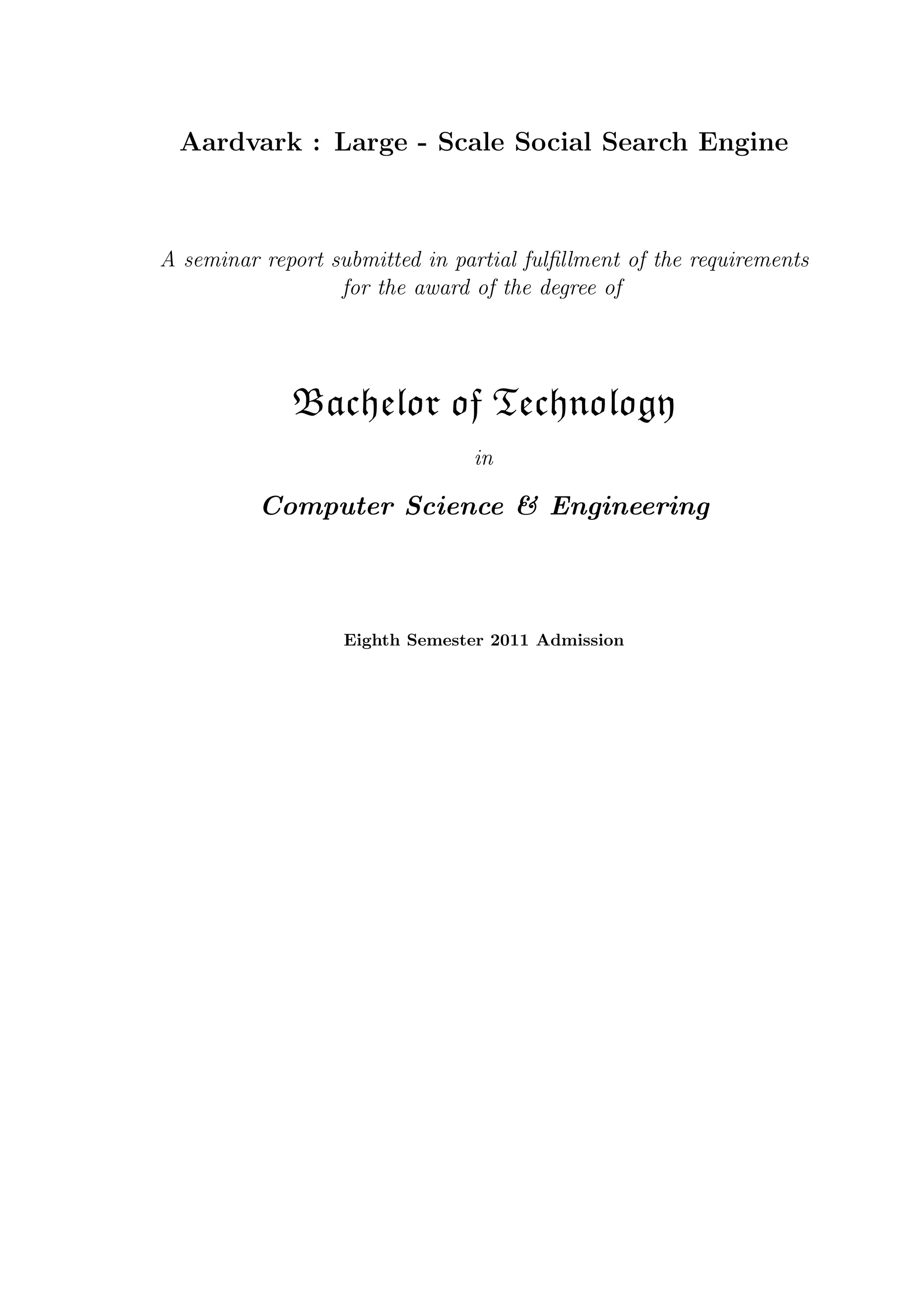 Aardvark : Large - Scale Social Search Engine
A seminar report submitted in partial fulﬁllment of the requirements
for the award of the degree of
Bachelor of Technology
in
Computer Science & Engineering
Eighth Semester 2011 Admission
 