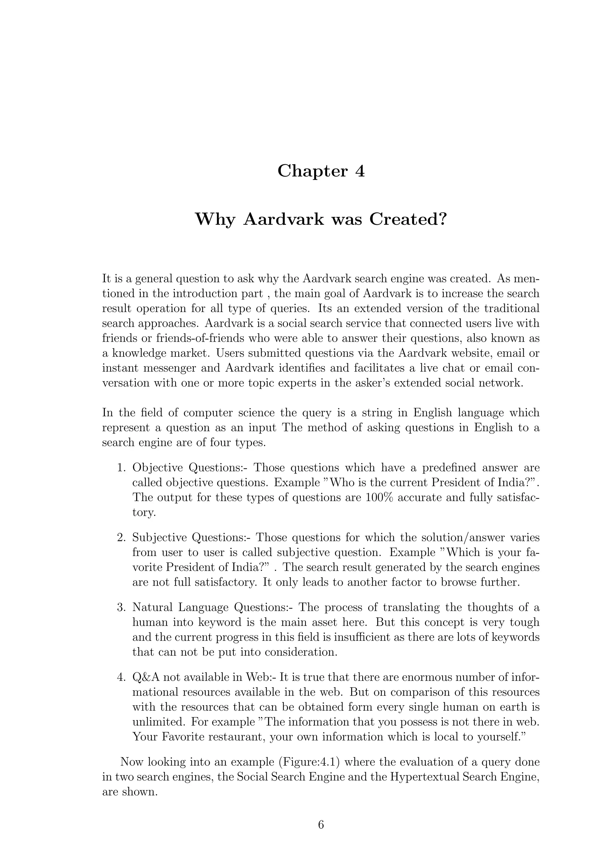 Chapter 4
Why Aardvark was Created?
It is a general question to ask why the Aardvark search engine was created. As men-
tioned in the introduction part , the main goal of Aardvark is to increase the search
result operation for all type of queries. Its an extended version of the traditional
search approaches. Aardvark is a social search service that connected users live with
friends or friends-of-friends who were able to answer their questions, also known as
a knowledge market. Users submitted questions via the Aardvark website, email or
instant messenger and Aardvark identiﬁes and facilitates a live chat or email con-
versation with one or more topic experts in the asker’s extended social network.
In the ﬁeld of computer science the query is a string in English language which
represent a question as an input The method of asking questions in English to a
search engine are of four types.
1. Objective Questions:- Those questions which have a predeﬁned answer are
called objective questions. Example ”Who is the current President of India?”.
The output for these types of questions are 100% accurate and fully satisfac-
tory.
2. Subjective Questions:- Those questions for which the solution/answer varies
from user to user is called subjective question. Example ”Which is your fa-
vorite President of India?” . The search result generated by the search engines
are not full satisfactory. It only leads to another factor to browse further.
3. Natural Language Questions:- The process of translating the thoughts of a
human into keyword is the main asset here. But this concept is very tough
and the current progress in this ﬁeld is insuﬃcient as there are lots of keywords
that can not be put into consideration.
4. Q&A not available in Web:- It is true that there are enormous number of infor-
mational resources available in the web. But on comparison of this resources
with the resources that can be obtained form every single human on earth is
unlimited. For example ”The information that you possess is not there in web.
Your Favorite restaurant, your own information which is local to yourself.”
Now looking into an example (Figure:4.1) where the evaluation of a query done
in two search engines, the Social Search Engine and the Hypertextual Search Engine,
are shown.
6
 