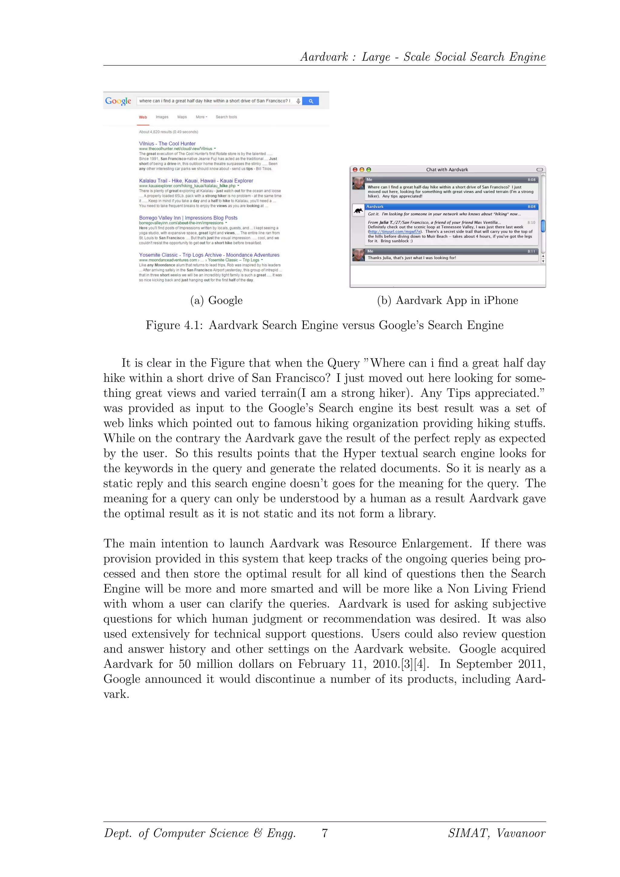 Aardvark : Large - Scale Social Search Engine
(a) Google (b) Aardvark App in iPhone
Figure 4.1: Aardvark Search Engine versus Google’s Search Engine
It is clear in the Figure that when the Query ”Where can i ﬁnd a great half day
hike within a short drive of San Francisco? I just moved out here looking for some-
thing great views and varied terrain(I am a strong hiker). Any Tips appreciated.”
was provided as input to the Google’s Search engine its best result was a set of
web links which pointed out to famous hiking organization providing hiking stuﬀs.
While on the contrary the Aardvark gave the result of the perfect reply as expected
by the user. So this results points that the Hyper textual search engine looks for
the keywords in the query and generate the related documents. So it is nearly as a
static reply and this search engine doesn’t goes for the meaning for the query. The
meaning for a query can only be understood by a human as a result Aardvark gave
the optimal result as it is not static and its not form a library.
The main intention to launch Aardvark was Resource Enlargement. If there was
provision provided in this system that keep tracks of the ongoing queries being pro-
cessed and then store the optimal result for all kind of questions then the Search
Engine will be more and more smarted and will be more like a Non Living Friend
with whom a user can clarify the queries. Aardvark is used for asking subjective
questions for which human judgment or recommendation was desired. It was also
used extensively for technical support questions. Users could also review question
and answer history and other settings on the Aardvark website. Google acquired
Aardvark for 50 million dollars on February 11, 2010.[3][4]. In September 2011,
Google announced it would discontinue a number of its products, including Aard-
vark.
Dept. of Computer Science & Engg. 7 SIMAT, Vavanoor
 
