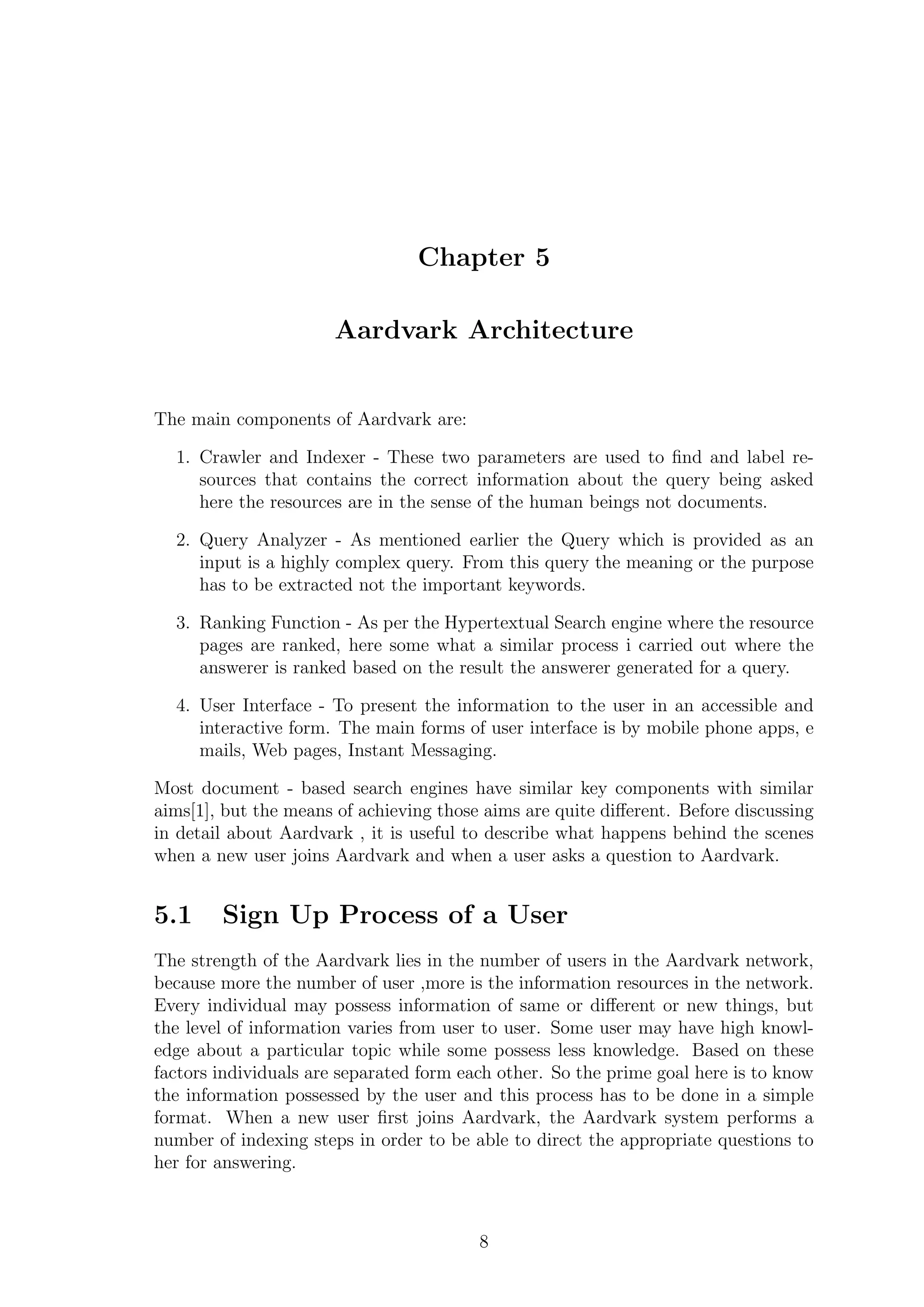 Chapter 5
Aardvark Architecture
The main components of Aardvark are:
1. Crawler and Indexer - These two parameters are used to ﬁnd and label re-
sources that contains the correct information about the query being asked
here the resources are in the sense of the human beings not documents.
2. Query Analyzer - As mentioned earlier the Query which is provided as an
input is a highly complex query. From this query the meaning or the purpose
has to be extracted not the important keywords.
3. Ranking Function - As per the Hypertextual Search engine where the resource
pages are ranked, here some what a similar process i carried out where the
answerer is ranked based on the result the answerer generated for a query.
4. User Interface - To present the information to the user in an accessible and
interactive form. The main forms of user interface is by mobile phone apps, e
mails, Web pages, Instant Messaging.
Most document - based search engines have similar key components with similar
aims[1], but the means of achieving those aims are quite diﬀerent. Before discussing
in detail about Aardvark , it is useful to describe what happens behind the scenes
when a new user joins Aardvark and when a user asks a question to Aardvark.
5.1 Sign Up Process of a User
The strength of the Aardvark lies in the number of users in the Aardvark network,
because more the number of user ,more is the information resources in the network.
Every individual may possess information of same or diﬀerent or new things, but
the level of information varies from user to user. Some user may have high knowl-
edge about a particular topic while some possess less knowledge. Based on these
factors individuals are separated form each other. So the prime goal here is to know
the information possessed by the user and this process has to be done in a simple
format. When a new user ﬁrst joins Aardvark, the Aardvark system performs a
number of indexing steps in order to be able to direct the appropriate questions to
her for answering.
8
 