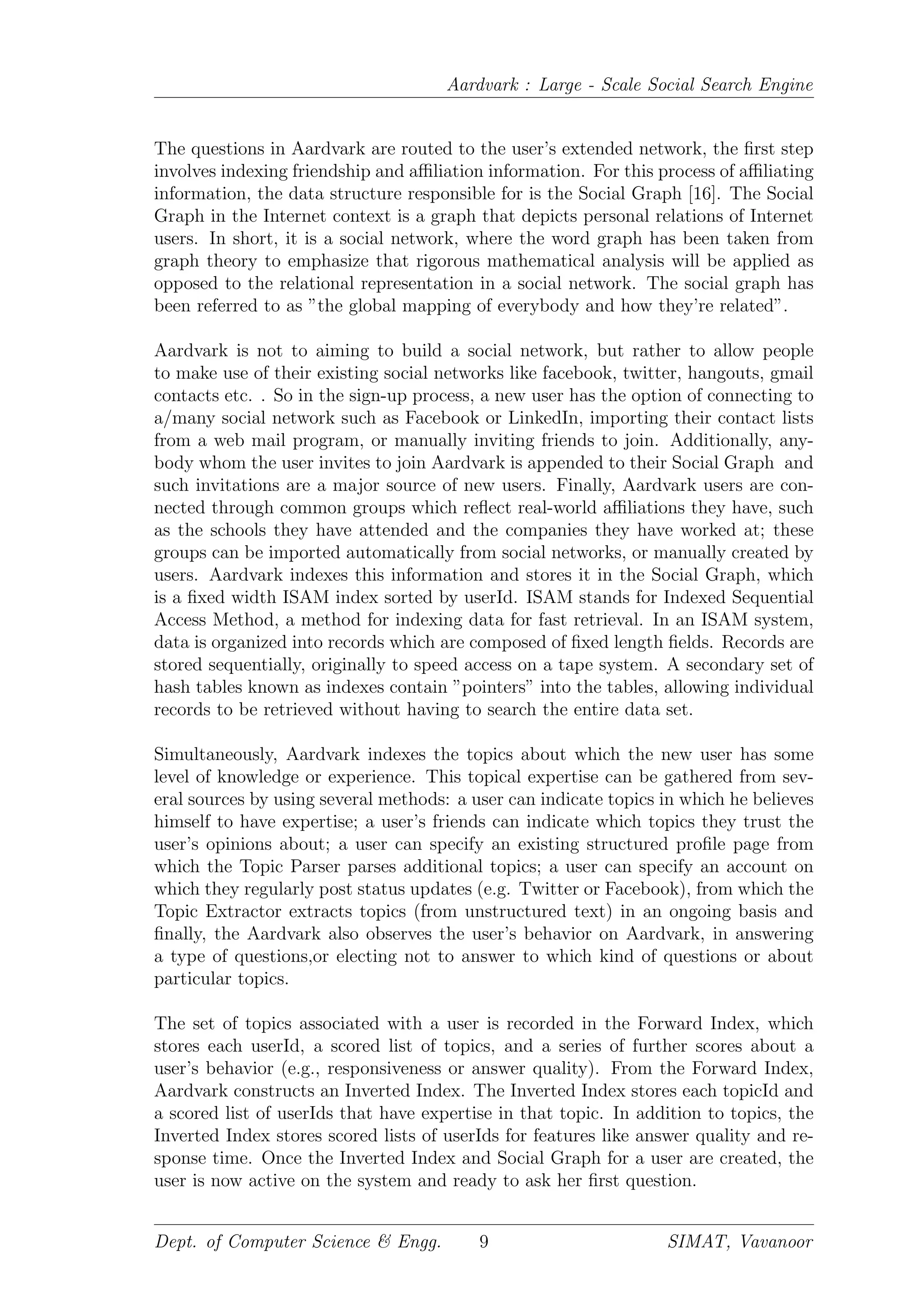 Aardvark : Large - Scale Social Search Engine
The questions in Aardvark are routed to the user’s extended network, the ﬁrst step
involves indexing friendship and aﬃliation information. For this process of aﬃliating
information, the data structure responsible for is the Social Graph [16]. The Social
Graph in the Internet context is a graph that depicts personal relations of Internet
users. In short, it is a social network, where the word graph has been taken from
graph theory to emphasize that rigorous mathematical analysis will be applied as
opposed to the relational representation in a social network. The social graph has
been referred to as ”the global mapping of everybody and how they’re related”.
Aardvark is not to aiming to build a social network, but rather to allow people
to make use of their existing social networks like facebook, twitter, hangouts, gmail
contacts etc. . So in the sign-up process, a new user has the option of connecting to
a/many social network such as Facebook or LinkedIn, importing their contact lists
from a web mail program, or manually inviting friends to join. Additionally, any-
body whom the user invites to join Aardvark is appended to their Social Graph and
such invitations are a major source of new users. Finally, Aardvark users are con-
nected through common groups which reﬂect real-world aﬃliations they have, such
as the schools they have attended and the companies they have worked at; these
groups can be imported automatically from social networks, or manually created by
users. Aardvark indexes this information and stores it in the Social Graph, which
is a ﬁxed width ISAM index sorted by userId. ISAM stands for Indexed Sequential
Access Method, a method for indexing data for fast retrieval. In an ISAM system,
data is organized into records which are composed of ﬁxed length ﬁelds. Records are
stored sequentially, originally to speed access on a tape system. A secondary set of
hash tables known as indexes contain ”pointers” into the tables, allowing individual
records to be retrieved without having to search the entire data set.
Simultaneously, Aardvark indexes the topics about which the new user has some
level of knowledge or experience. This topical expertise can be gathered from sev-
eral sources by using several methods: a user can indicate topics in which he believes
himself to have expertise; a user’s friends can indicate which topics they trust the
user’s opinions about; a user can specify an existing structured proﬁle page from
which the Topic Parser parses additional topics; a user can specify an account on
which they regularly post status updates (e.g. Twitter or Facebook), from which the
Topic Extractor extracts topics (from unstructured text) in an ongoing basis and
ﬁnally, the Aardvark also observes the user’s behavior on Aardvark, in answering
a type of questions,or electing not to answer to which kind of questions or about
particular topics.
The set of topics associated with a user is recorded in the Forward Index, which
stores each userId, a scored list of topics, and a series of further scores about a
user’s behavior (e.g., responsiveness or answer quality). From the Forward Index,
Aardvark constructs an Inverted Index. The Inverted Index stores each topicId and
a scored list of userIds that have expertise in that topic. In addition to topics, the
Inverted Index stores scored lists of userIds for features like answer quality and re-
sponse time. Once the Inverted Index and Social Graph for a user are created, the
user is now active on the system and ready to ask her ﬁrst question.
Dept. of Computer Science & Engg. 9 SIMAT, Vavanoor
 