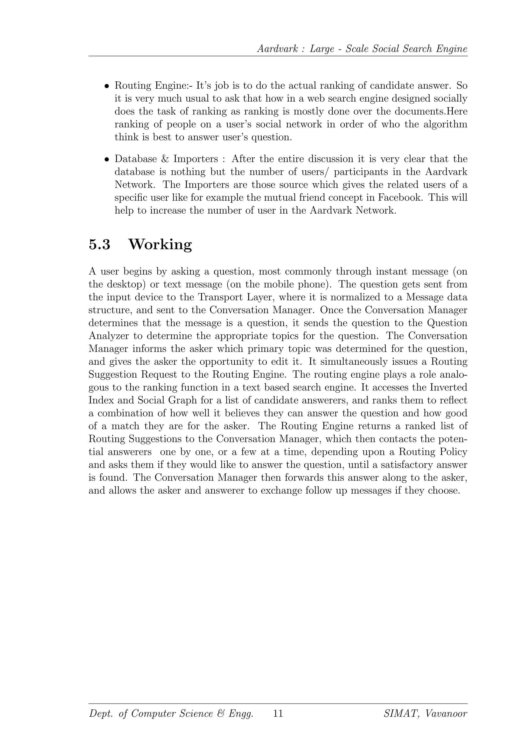 Aardvark : Large - Scale Social Search Engine
• Routing Engine:- It’s job is to do the actual ranking of candidate answer. So
it is very much usual to ask that how in a web search engine designed socially
does the task of ranking as ranking is mostly done over the documents.Here
ranking of people on a user’s social network in order of who the algorithm
think is best to answer user’s question.
• Database & Importers : After the entire discussion it is very clear that the
database is nothing but the number of users/ participants in the Aardvark
Network. The Importers are those source which gives the related users of a
speciﬁc user like for example the mutual friend concept in Facebook. This will
help to increase the number of user in the Aardvark Network.
5.3 Working
A user begins by asking a question, most commonly through instant message (on
the desktop) or text message (on the mobile phone). The question gets sent from
the input device to the Transport Layer, where it is normalized to a Message data
structure, and sent to the Conversation Manager. Once the Conversation Manager
determines that the message is a question, it sends the question to the Question
Analyzer to determine the appropriate topics for the question. The Conversation
Manager informs the asker which primary topic was determined for the question,
and gives the asker the opportunity to edit it. It simultaneously issues a Routing
Suggestion Request to the Routing Engine. The routing engine plays a role analo-
gous to the ranking function in a text based search engine. It accesses the Inverted
Index and Social Graph for a list of candidate answerers, and ranks them to reﬂect
a combination of how well it believes they can answer the question and how good
of a match they are for the asker. The Routing Engine returns a ranked list of
Routing Suggestions to the Conversation Manager, which then contacts the poten-
tial answerers one by one, or a few at a time, depending upon a Routing Policy
and asks them if they would like to answer the question, until a satisfactory answer
is found. The Conversation Manager then forwards this answer along to the asker,
and allows the asker and answerer to exchange follow up messages if they choose.
Dept. of Computer Science & Engg. 11 SIMAT, Vavanoor
 