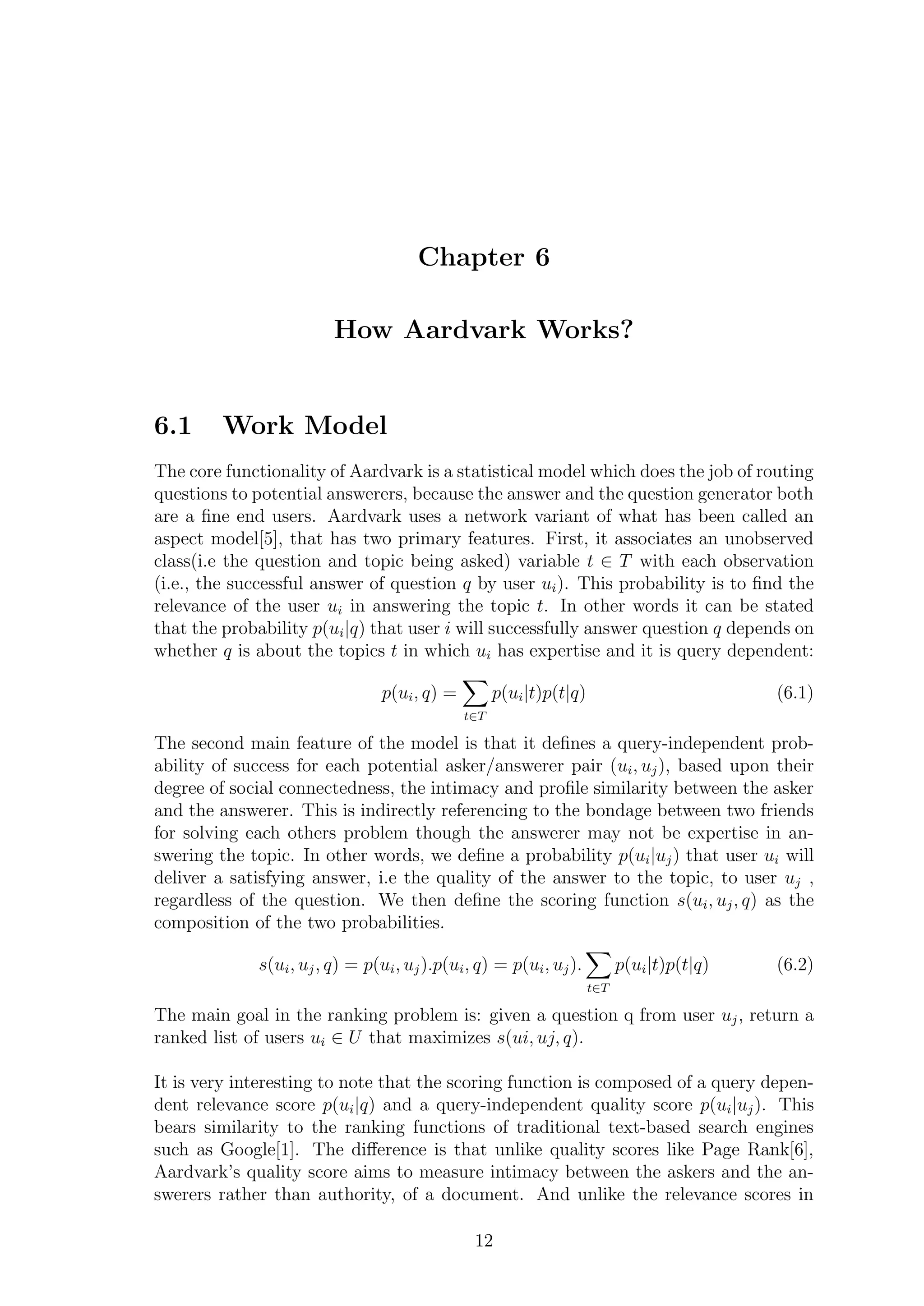 Chapter 6
How Aardvark Works?
6.1 Work Model
The core functionality of Aardvark is a statistical model which does the job of routing
questions to potential answerers, because the answer and the question generator both
are a ﬁne end users. Aardvark uses a network variant of what has been called an
aspect model[5], that has two primary features. First, it associates an unobserved
class(i.e the question and topic being asked) variable t ∈ T with each observation
(i.e., the successful answer of question q by user ui). This probability is to ﬁnd the
relevance of the user ui in answering the topic t. In other words it can be stated
that the probability p(ui|q) that user i will successfully answer question q depends on
whether q is about the topics t in which ui has expertise and it is query dependent:
p(ui, q) =
t∈T
p(ui|t)p(t|q) (6.1)
The second main feature of the model is that it deﬁnes a query-independent prob-
ability of success for each potential asker/answerer pair (ui, uj), based upon their
degree of social connectedness, the intimacy and proﬁle similarity between the asker
and the answerer. This is indirectly referencing to the bondage between two friends
for solving each others problem though the answerer may not be expertise in an-
swering the topic. In other words, we deﬁne a probability p(ui|uj) that user ui will
deliver a satisfying answer, i.e the quality of the answer to the topic, to user uj ,
regardless of the question. We then deﬁne the scoring function s(ui, uj, q) as the
composition of the two probabilities.
s(ui, uj, q) = p(ui, uj).p(ui, q) = p(ui, uj).
t∈T
p(ui|t)p(t|q) (6.2)
The main goal in the ranking problem is: given a question q from user uj, return a
ranked list of users ui ∈ U that maximizes s(ui, uj, q).
It is very interesting to note that the scoring function is composed of a query depen-
dent relevance score p(ui|q) and a query-independent quality score p(ui|uj). This
bears similarity to the ranking functions of traditional text-based search engines
such as Google[1]. The diﬀerence is that unlike quality scores like Page Rank[6],
Aardvark’s quality score aims to measure intimacy between the askers and the an-
swerers rather than authority, of a document. And unlike the relevance scores in
12
 