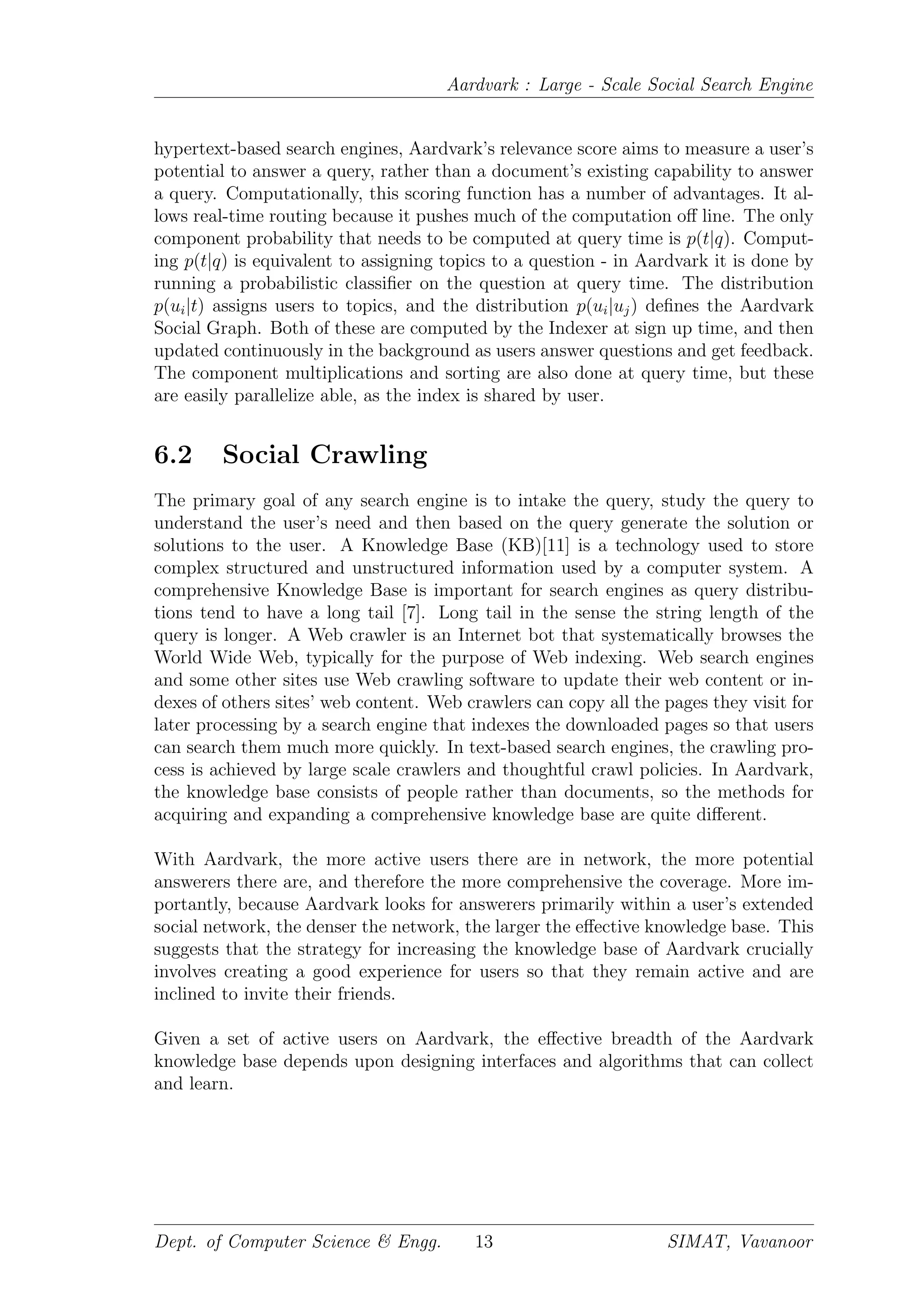 Aardvark : Large - Scale Social Search Engine
hypertext-based search engines, Aardvark’s relevance score aims to measure a user’s
potential to answer a query, rather than a document’s existing capability to answer
a query. Computationally, this scoring function has a number of advantages. It al-
lows real-time routing because it pushes much of the computation oﬀ line. The only
component probability that needs to be computed at query time is p(t|q). Comput-
ing p(t|q) is equivalent to assigning topics to a question - in Aardvark it is done by
running a probabilistic classiﬁer on the question at query time. The distribution
p(ui|t) assigns users to topics, and the distribution p(ui|uj) deﬁnes the Aardvark
Social Graph. Both of these are computed by the Indexer at sign up time, and then
updated continuously in the background as users answer questions and get feedback.
The component multiplications and sorting are also done at query time, but these
are easily parallelize able, as the index is shared by user.
6.2 Social Crawling
The primary goal of any search engine is to intake the query, study the query to
understand the user’s need and then based on the query generate the solution or
solutions to the user. A Knowledge Base (KB)[11] is a technology used to store
complex structured and unstructured information used by a computer system. A
comprehensive Knowledge Base is important for search engines as query distribu-
tions tend to have a long tail [7]. Long tail in the sense the string length of the
query is longer. A Web crawler is an Internet bot that systematically browses the
World Wide Web, typically for the purpose of Web indexing. Web search engines
and some other sites use Web crawling software to update their web content or in-
dexes of others sites’ web content. Web crawlers can copy all the pages they visit for
later processing by a search engine that indexes the downloaded pages so that users
can search them much more quickly. In text-based search engines, the crawling pro-
cess is achieved by large scale crawlers and thoughtful crawl policies. In Aardvark,
the knowledge base consists of people rather than documents, so the methods for
acquiring and expanding a comprehensive knowledge base are quite diﬀerent.
With Aardvark, the more active users there are in network, the more potential
answerers there are, and therefore the more comprehensive the coverage. More im-
portantly, because Aardvark looks for answerers primarily within a user’s extended
social network, the denser the network, the larger the eﬀective knowledge base. This
suggests that the strategy for increasing the knowledge base of Aardvark crucially
involves creating a good experience for users so that they remain active and are
inclined to invite their friends.
Given a set of active users on Aardvark, the eﬀective breadth of the Aardvark
knowledge base depends upon designing interfaces and algorithms that can collect
and learn.
Dept. of Computer Science & Engg. 13 SIMAT, Vavanoor
 