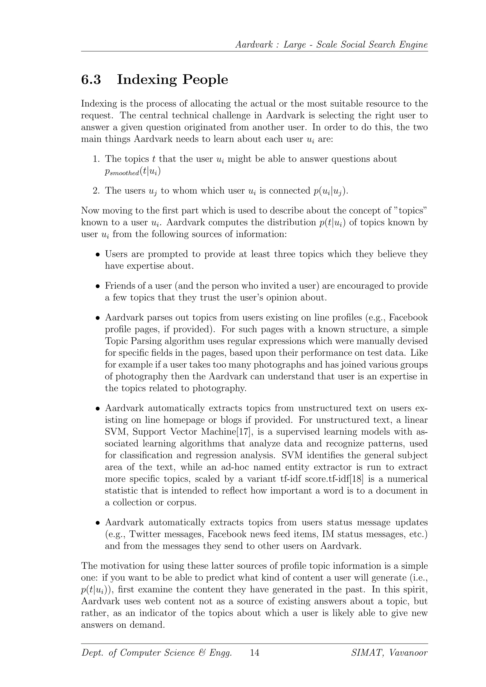 Aardvark : Large - Scale Social Search Engine
6.3 Indexing People
Indexing is the process of allocating the actual or the most suitable resource to the
request. The central technical challenge in Aardvark is selecting the right user to
answer a given question originated from another user. In order to do this, the two
main things Aardvark needs to learn about each user ui are:
1. The topics t that the user ui might be able to answer questions about
psmoothed(t|ui)
2. The users uj to whom which user ui is connected p(ui|uj).
Now moving to the ﬁrst part which is used to describe about the concept of ”topics”
known to a user ui. Aardvark computes the distribution p(t|ui) of topics known by
user ui from the following sources of information:
• Users are prompted to provide at least three topics which they believe they
have expertise about.
• Friends of a user (and the person who invited a user) are encouraged to provide
a few topics that they trust the user’s opinion about.
• Aardvark parses out topics from users existing on line proﬁles (e.g., Facebook
proﬁle pages, if provided). For such pages with a known structure, a simple
Topic Parsing algorithm uses regular expressions which were manually devised
for speciﬁc ﬁelds in the pages, based upon their performance on test data. Like
for example if a user takes too many photographs and has joined various groups
of photography then the Aardvark can understand that user is an expertise in
the topics related to photography.
• Aardvark automatically extracts topics from unstructured text on users ex-
isting on line homepage or blogs if provided. For unstructured text, a linear
SVM, Support Vector Machine[17], is a supervised learning models with as-
sociated learning algorithms that analyze data and recognize patterns, used
for classiﬁcation and regression analysis. SVM identiﬁes the general subject
area of the text, while an ad-hoc named entity extractor is run to extract
more speciﬁc topics, scaled by a variant tf-idf score.tf-idf[18] is a numerical
statistic that is intended to reﬂect how important a word is to a document in
a collection or corpus.
• Aardvark automatically extracts topics from users status message updates
(e.g., Twitter messages, Facebook news feed items, IM status messages, etc.)
and from the messages they send to other users on Aardvark.
The motivation for using these latter sources of proﬁle topic information is a simple
one: if you want to be able to predict what kind of content a user will generate (i.e.,
p(t|ui)), ﬁrst examine the content they have generated in the past. In this spirit,
Aardvark uses web content not as a source of existing answers about a topic, but
rather, as an indicator of the topics about which a user is likely able to give new
answers on demand.
Dept. of Computer Science & Engg. 14 SIMAT, Vavanoor
 